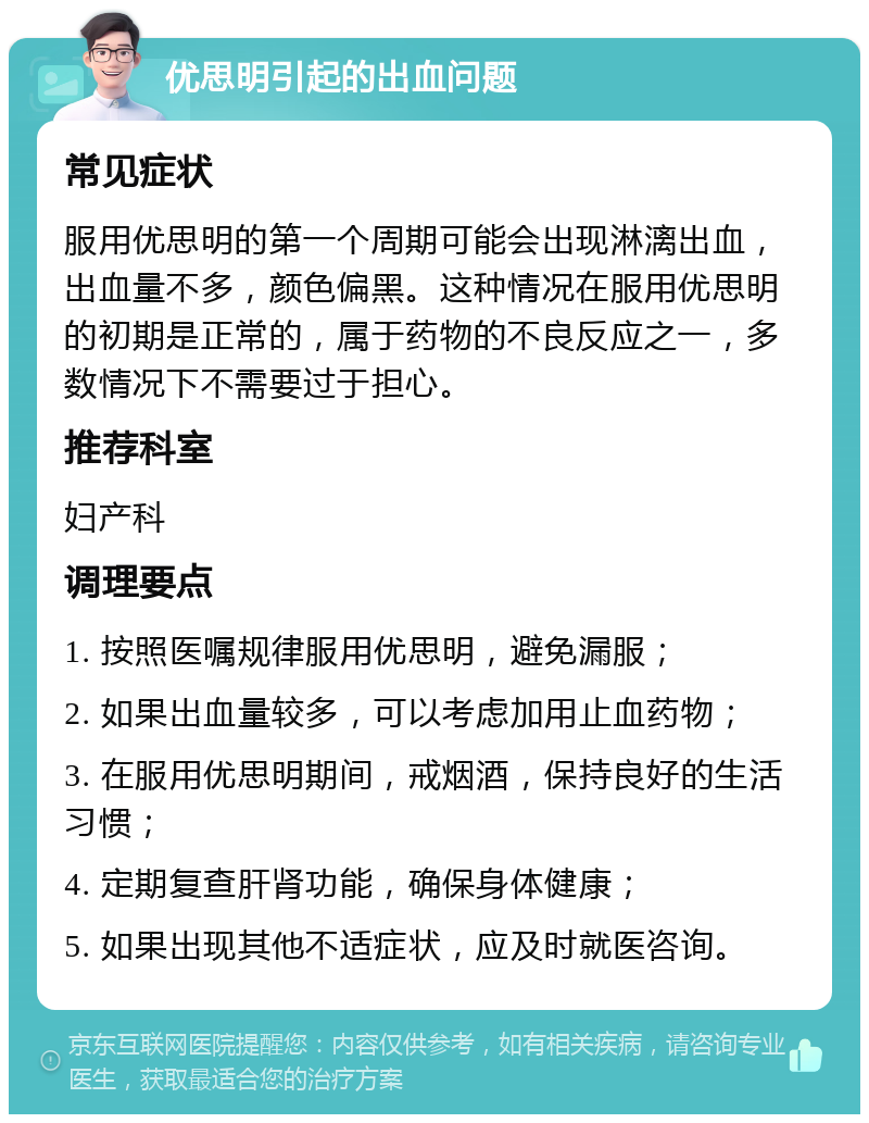 优思明引起的出血问题 常见症状 服用优思明的第一个周期可能会出现淋漓出血，出血量不多，颜色偏黑。这种情况在服用优思明的初期是正常的，属于药物的不良反应之一，多数情况下不需要过于担心。 推荐科室 妇产科 调理要点 1. 按照医嘱规律服用优思明，避免漏服； 2. 如果出血量较多，可以考虑加用止血药物； 3. 在服用优思明期间，戒烟酒，保持良好的生活习惯； 4. 定期复查肝肾功能，确保身体健康； 5. 如果出现其他不适症状，应及时就医咨询。