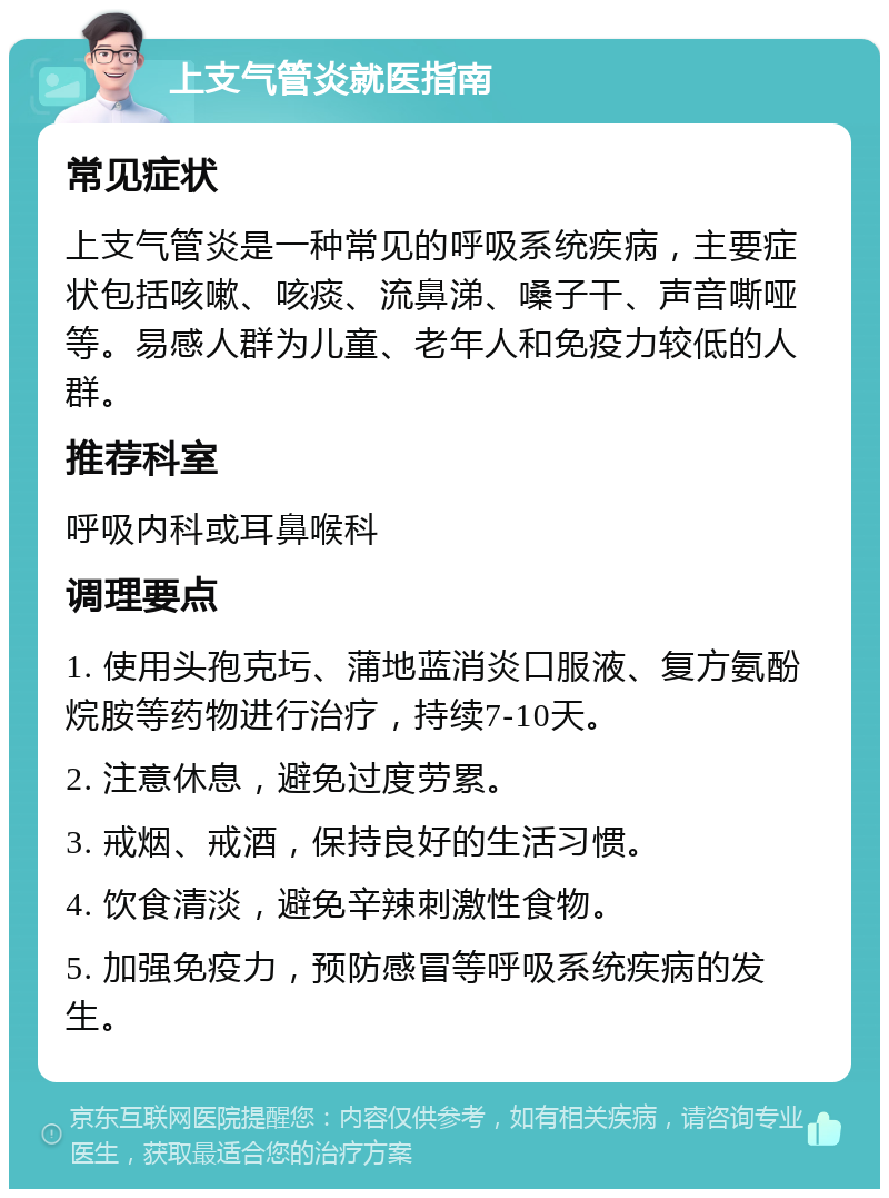 上支气管炎就医指南 常见症状 上支气管炎是一种常见的呼吸系统疾病，主要症状包括咳嗽、咳痰、流鼻涕、嗓子干、声音嘶哑等。易感人群为儿童、老年人和免疫力较低的人群。 推荐科室 呼吸内科或耳鼻喉科 调理要点 1. 使用头孢克圬、蒲地蓝消炎口服液、复方氨酚烷胺等药物进行治疗，持续7-10天。 2. 注意休息，避免过度劳累。 3. 戒烟、戒酒，保持良好的生活习惯。 4. 饮食清淡，避免辛辣刺激性食物。 5. 加强免疫力，预防感冒等呼吸系统疾病的发生。