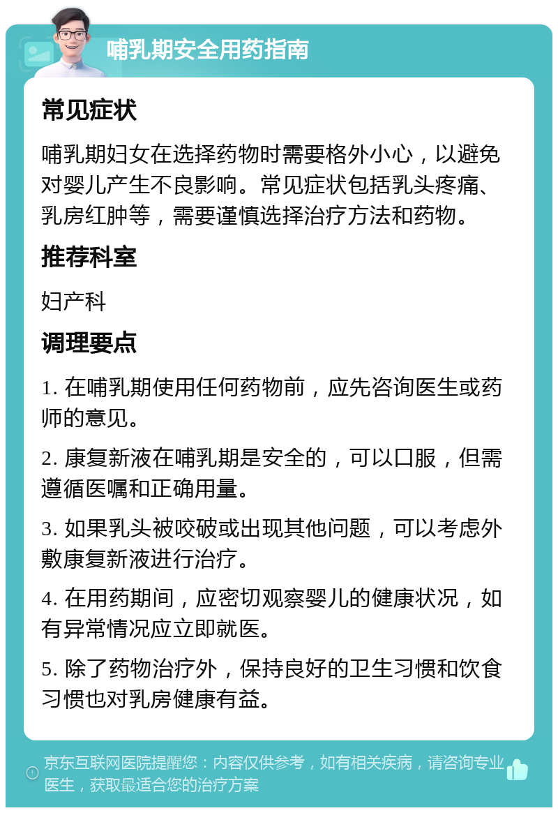 哺乳期安全用药指南 常见症状 哺乳期妇女在选择药物时需要格外小心，以避免对婴儿产生不良影响。常见症状包括乳头疼痛、乳房红肿等，需要谨慎选择治疗方法和药物。 推荐科室 妇产科 调理要点 1. 在哺乳期使用任何药物前，应先咨询医生或药师的意见。 2. 康复新液在哺乳期是安全的，可以口服，但需遵循医嘱和正确用量。 3. 如果乳头被咬破或出现其他问题，可以考虑外敷康复新液进行治疗。 4. 在用药期间，应密切观察婴儿的健康状况，如有异常情况应立即就医。 5. 除了药物治疗外，保持良好的卫生习惯和饮食习惯也对乳房健康有益。