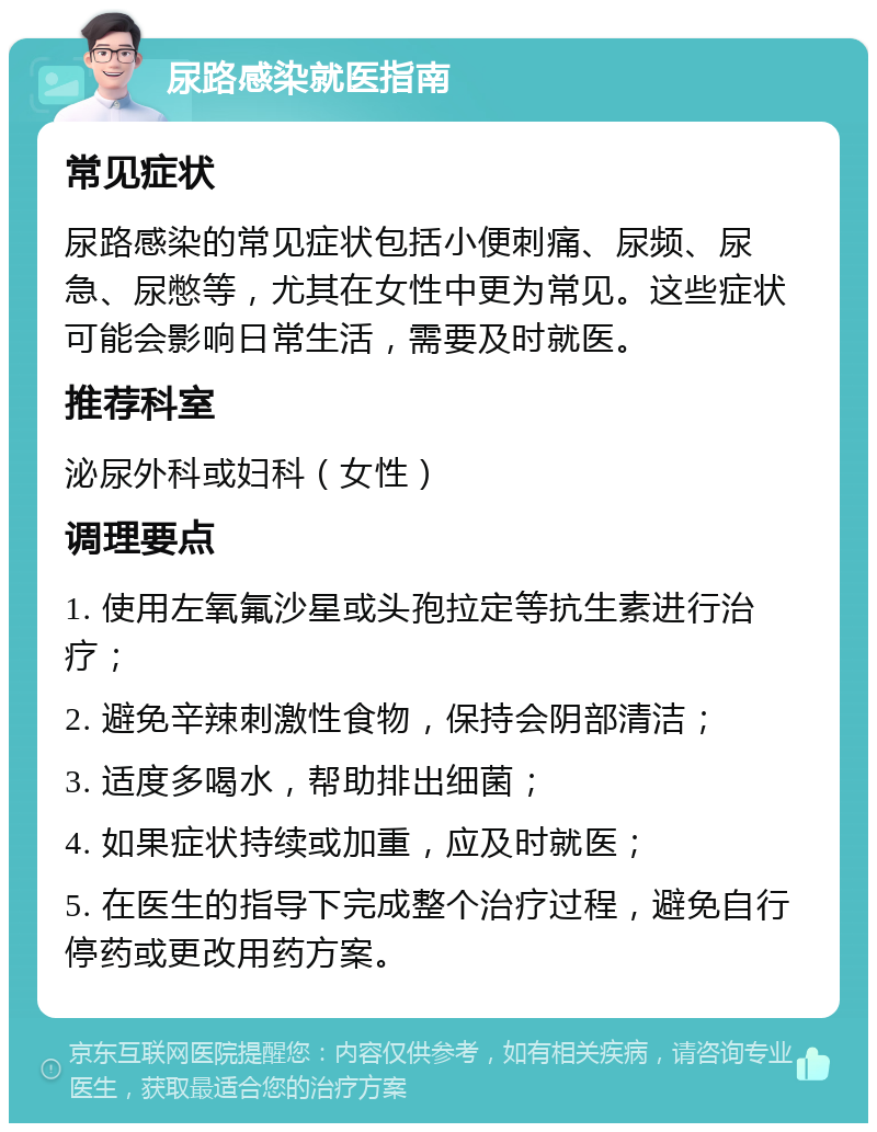 尿路感染就医指南 常见症状 尿路感染的常见症状包括小便刺痛、尿频、尿急、尿憋等，尤其在女性中更为常见。这些症状可能会影响日常生活，需要及时就医。 推荐科室 泌尿外科或妇科（女性） 调理要点 1. 使用左氧氟沙星或头孢拉定等抗生素进行治疗； 2. 避免辛辣刺激性食物，保持会阴部清洁； 3. 适度多喝水，帮助排出细菌； 4. 如果症状持续或加重，应及时就医； 5. 在医生的指导下完成整个治疗过程，避免自行停药或更改用药方案。