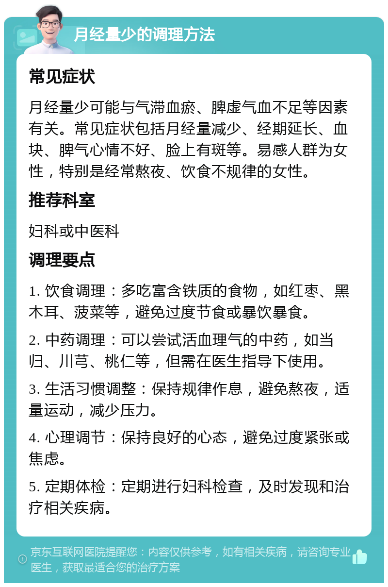 月经量少的调理方法 常见症状 月经量少可能与气滞血瘀、脾虚气血不足等因素有关。常见症状包括月经量减少、经期延长、血块、脾气心情不好、脸上有斑等。易感人群为女性，特别是经常熬夜、饮食不规律的女性。 推荐科室 妇科或中医科 调理要点 1. 饮食调理：多吃富含铁质的食物，如红枣、黑木耳、菠菜等，避免过度节食或暴饮暴食。 2. 中药调理：可以尝试活血理气的中药，如当归、川芎、桃仁等，但需在医生指导下使用。 3. 生活习惯调整：保持规律作息，避免熬夜，适量运动，减少压力。 4. 心理调节：保持良好的心态，避免过度紧张或焦虑。 5. 定期体检：定期进行妇科检查，及时发现和治疗相关疾病。