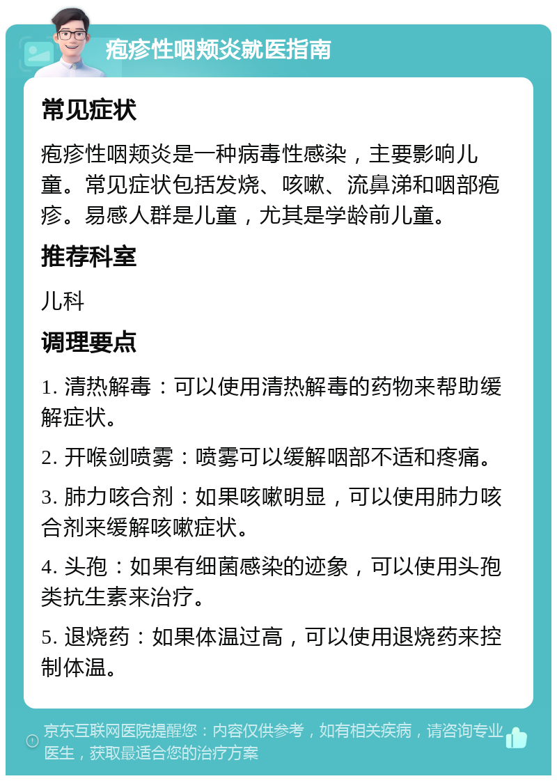 疱疹性咽颊炎就医指南 常见症状 疱疹性咽颊炎是一种病毒性感染，主要影响儿童。常见症状包括发烧、咳嗽、流鼻涕和咽部疱疹。易感人群是儿童，尤其是学龄前儿童。 推荐科室 儿科 调理要点 1. 清热解毒：可以使用清热解毒的药物来帮助缓解症状。 2. 开喉剑喷雾：喷雾可以缓解咽部不适和疼痛。 3. 肺力咳合剂：如果咳嗽明显，可以使用肺力咳合剂来缓解咳嗽症状。 4. 头孢：如果有细菌感染的迹象，可以使用头孢类抗生素来治疗。 5. 退烧药：如果体温过高，可以使用退烧药来控制体温。