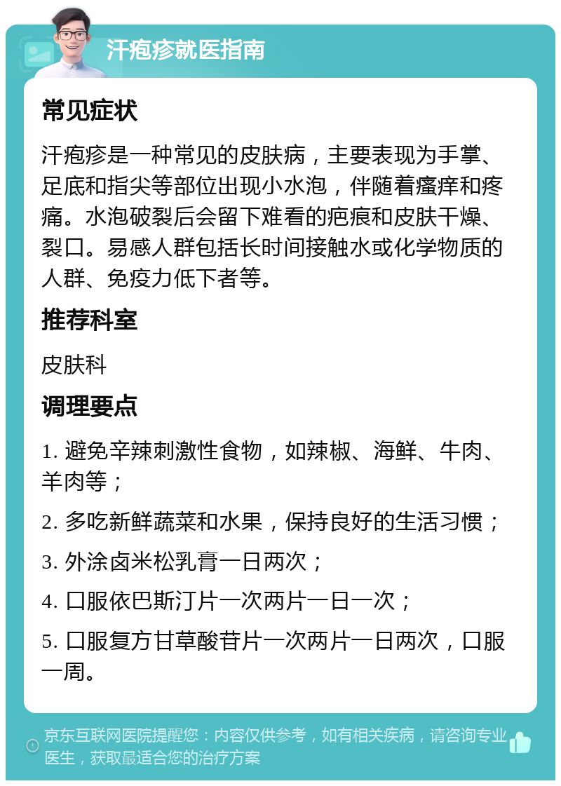 汗疱疹就医指南 常见症状 汗疱疹是一种常见的皮肤病，主要表现为手掌、足底和指尖等部位出现小水泡，伴随着瘙痒和疼痛。水泡破裂后会留下难看的疤痕和皮肤干燥、裂口。易感人群包括长时间接触水或化学物质的人群、免疫力低下者等。 推荐科室 皮肤科 调理要点 1. 避免辛辣刺激性食物，如辣椒、海鲜、牛肉、羊肉等； 2. 多吃新鲜蔬菜和水果，保持良好的生活习惯； 3. 外涂卤米松乳膏一日两次； 4. 口服依巴斯汀片一次两片一日一次； 5. 口服复方甘草酸苷片一次两片一日两次，口服一周。