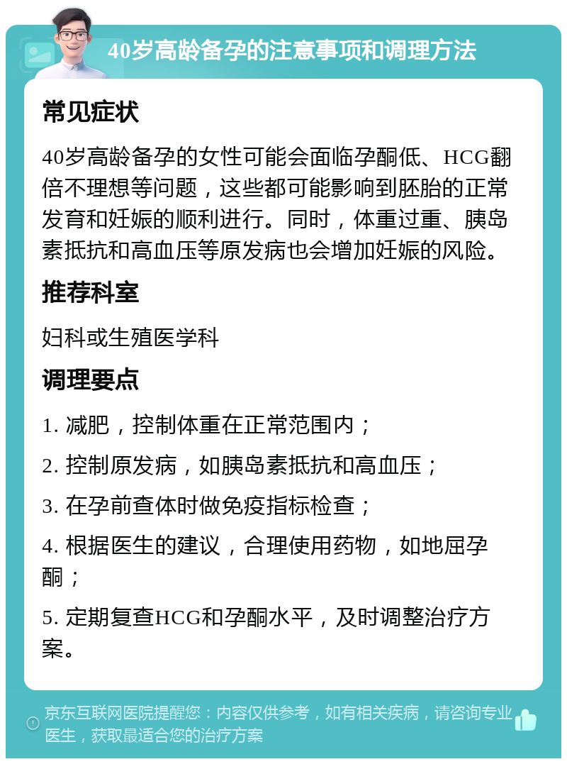 40岁高龄备孕的注意事项和调理方法 常见症状 40岁高龄备孕的女性可能会面临孕酮低、HCG翻倍不理想等问题，这些都可能影响到胚胎的正常发育和妊娠的顺利进行。同时，体重过重、胰岛素抵抗和高血压等原发病也会增加妊娠的风险。 推荐科室 妇科或生殖医学科 调理要点 1. 减肥，控制体重在正常范围内； 2. 控制原发病，如胰岛素抵抗和高血压； 3. 在孕前查体时做免疫指标检查； 4. 根据医生的建议，合理使用药物，如地屈孕酮； 5. 定期复查HCG和孕酮水平，及时调整治疗方案。