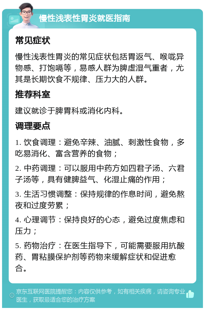 慢性浅表性胃炎就医指南 常见症状 慢性浅表性胃炎的常见症状包括胃返气、喉咙异物感、打饱嗝等，易感人群为脾虚湿气重者，尤其是长期饮食不规律、压力大的人群。 推荐科室 建议就诊于脾胃科或消化内科。 调理要点 1. 饮食调理：避免辛辣、油腻、刺激性食物，多吃易消化、富含营养的食物； 2. 中药调理：可以服用中药方如四君子汤、六君子汤等，具有健脾益气、化湿止痛的作用； 3. 生活习惯调整：保持规律的作息时间，避免熬夜和过度劳累； 4. 心理调节：保持良好的心态，避免过度焦虑和压力； 5. 药物治疗：在医生指导下，可能需要服用抗酸药、胃粘膜保护剂等药物来缓解症状和促进愈合。