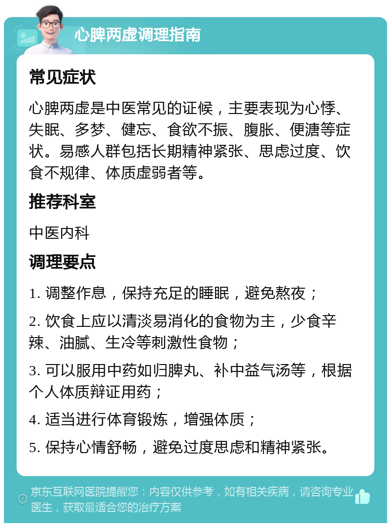 心脾两虚调理指南 常见症状 心脾两虚是中医常见的证候，主要表现为心悸、失眠、多梦、健忘、食欲不振、腹胀、便溏等症状。易感人群包括长期精神紧张、思虑过度、饮食不规律、体质虚弱者等。 推荐科室 中医内科 调理要点 1. 调整作息，保持充足的睡眠，避免熬夜； 2. 饮食上应以清淡易消化的食物为主，少食辛辣、油腻、生冷等刺激性食物； 3. 可以服用中药如归脾丸、补中益气汤等，根据个人体质辩证用药； 4. 适当进行体育锻炼，增强体质； 5. 保持心情舒畅，避免过度思虑和精神紧张。