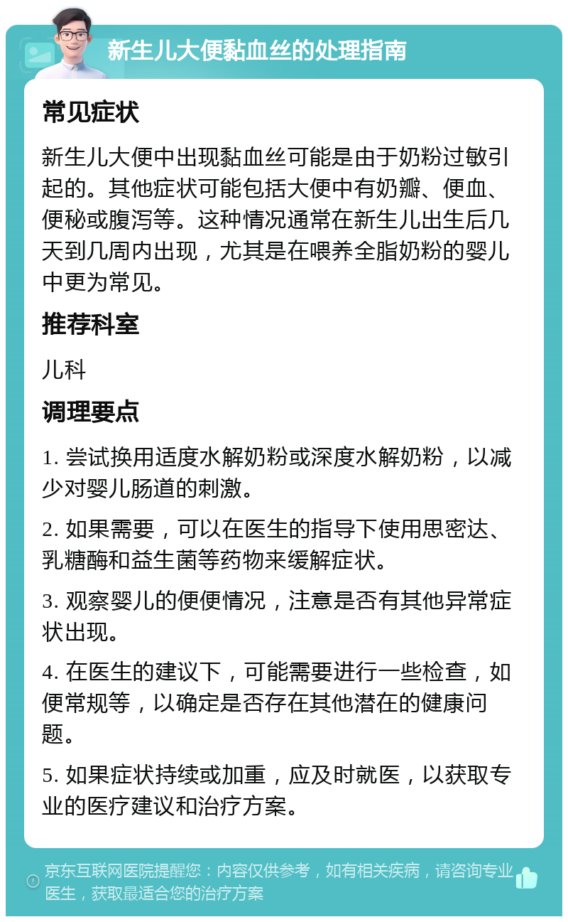 新生儿大便黏血丝的处理指南 常见症状 新生儿大便中出现黏血丝可能是由于奶粉过敏引起的。其他症状可能包括大便中有奶瓣、便血、便秘或腹泻等。这种情况通常在新生儿出生后几天到几周内出现，尤其是在喂养全脂奶粉的婴儿中更为常见。 推荐科室 儿科 调理要点 1. 尝试换用适度水解奶粉或深度水解奶粉，以减少对婴儿肠道的刺激。 2. 如果需要，可以在医生的指导下使用思密达、乳糖酶和益生菌等药物来缓解症状。 3. 观察婴儿的便便情况，注意是否有其他异常症状出现。 4. 在医生的建议下，可能需要进行一些检查，如便常规等，以确定是否存在其他潜在的健康问题。 5. 如果症状持续或加重，应及时就医，以获取专业的医疗建议和治疗方案。