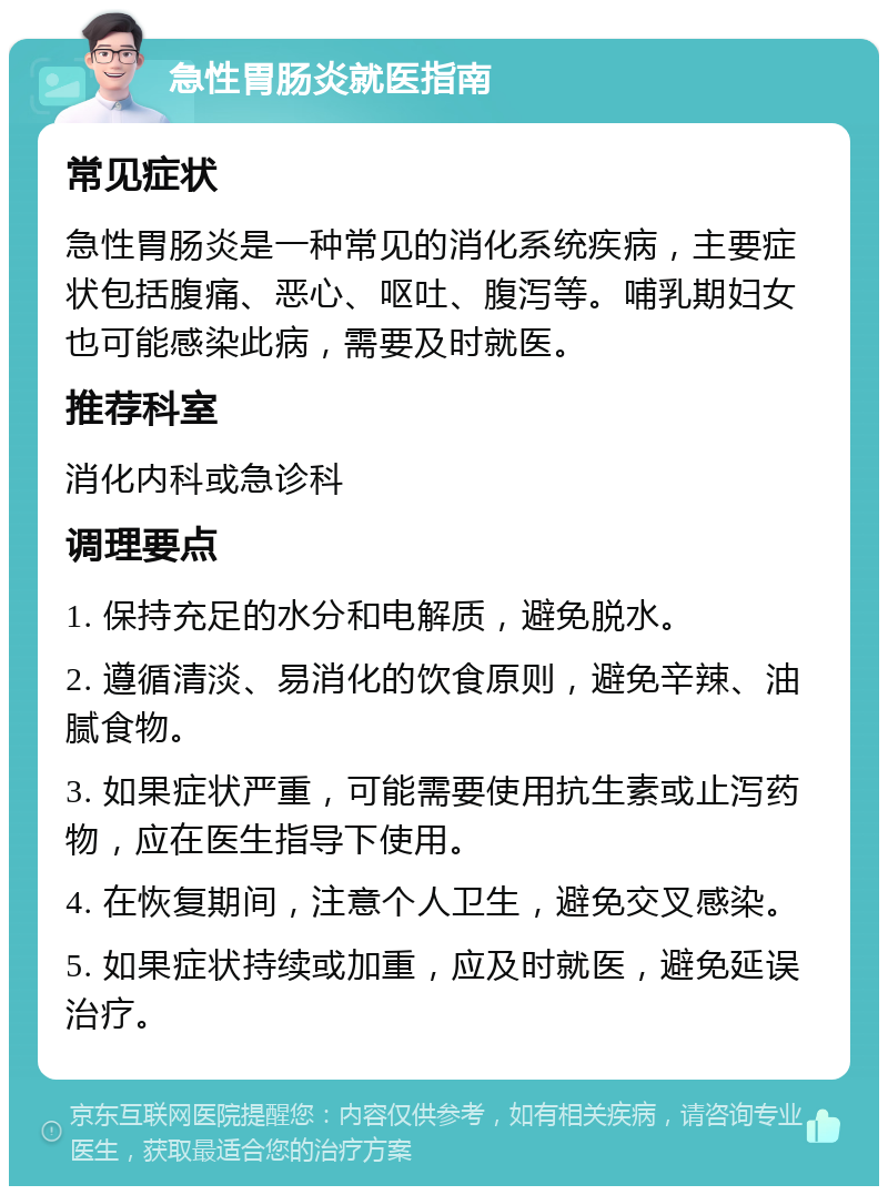 急性胃肠炎就医指南 常见症状 急性胃肠炎是一种常见的消化系统疾病，主要症状包括腹痛、恶心、呕吐、腹泻等。哺乳期妇女也可能感染此病，需要及时就医。 推荐科室 消化内科或急诊科 调理要点 1. 保持充足的水分和电解质，避免脱水。 2. 遵循清淡、易消化的饮食原则，避免辛辣、油腻食物。 3. 如果症状严重，可能需要使用抗生素或止泻药物，应在医生指导下使用。 4. 在恢复期间，注意个人卫生，避免交叉感染。 5. 如果症状持续或加重，应及时就医，避免延误治疗。