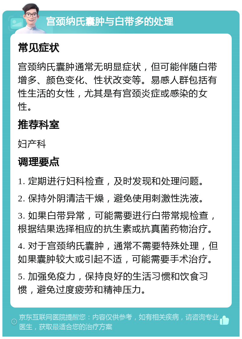 宫颈纳氏囊肿与白带多的处理 常见症状 宫颈纳氏囊肿通常无明显症状，但可能伴随白带增多、颜色变化、性状改变等。易感人群包括有性生活的女性，尤其是有宫颈炎症或感染的女性。 推荐科室 妇产科 调理要点 1. 定期进行妇科检查，及时发现和处理问题。 2. 保持外阴清洁干燥，避免使用刺激性洗液。 3. 如果白带异常，可能需要进行白带常规检查，根据结果选择相应的抗生素或抗真菌药物治疗。 4. 对于宫颈纳氏囊肿，通常不需要特殊处理，但如果囊肿较大或引起不适，可能需要手术治疗。 5. 加强免疫力，保持良好的生活习惯和饮食习惯，避免过度疲劳和精神压力。