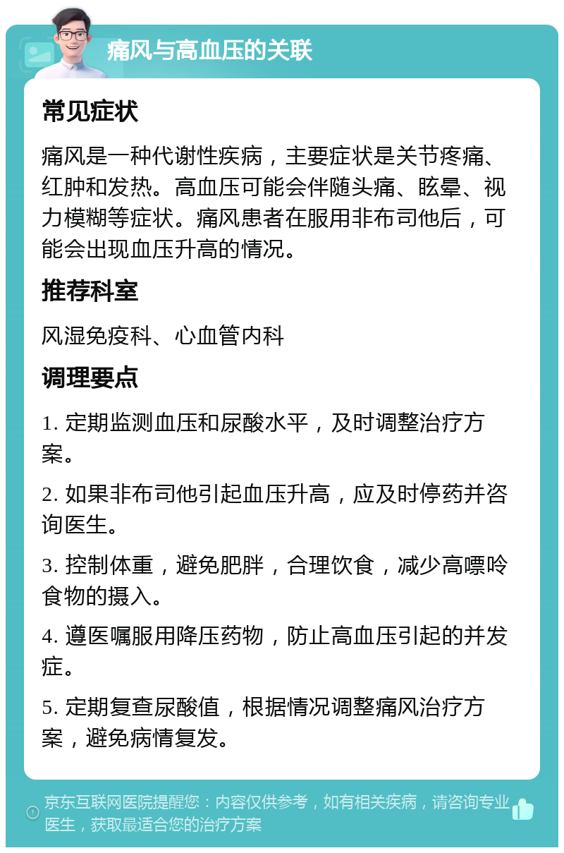 痛风与高血压的关联 常见症状 痛风是一种代谢性疾病，主要症状是关节疼痛、红肿和发热。高血压可能会伴随头痛、眩晕、视力模糊等症状。痛风患者在服用非布司他后，可能会出现血压升高的情况。 推荐科室 风湿免疫科、心血管内科 调理要点 1. 定期监测血压和尿酸水平，及时调整治疗方案。 2. 如果非布司他引起血压升高，应及时停药并咨询医生。 3. 控制体重，避免肥胖，合理饮食，减少高嘌呤食物的摄入。 4. 遵医嘱服用降压药物，防止高血压引起的并发症。 5. 定期复查尿酸值，根据情况调整痛风治疗方案，避免病情复发。