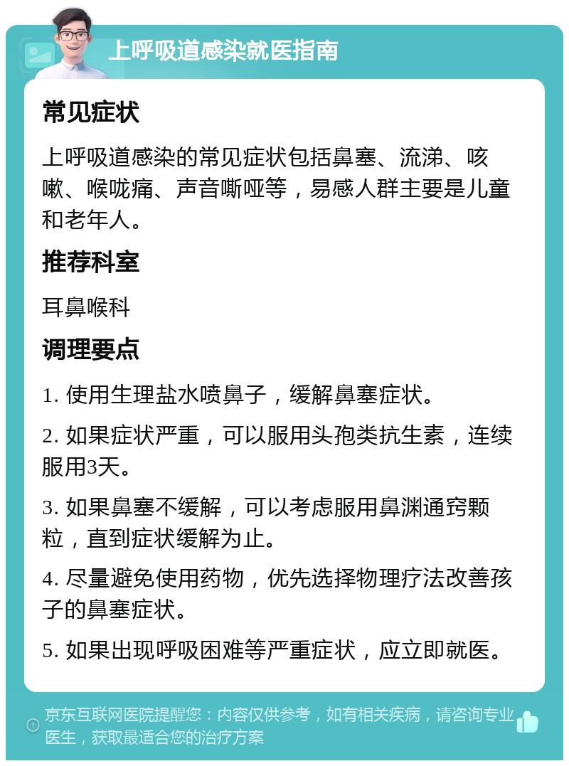 上呼吸道感染就医指南 常见症状 上呼吸道感染的常见症状包括鼻塞、流涕、咳嗽、喉咙痛、声音嘶哑等，易感人群主要是儿童和老年人。 推荐科室 耳鼻喉科 调理要点 1. 使用生理盐水喷鼻子，缓解鼻塞症状。 2. 如果症状严重，可以服用头孢类抗生素，连续服用3天。 3. 如果鼻塞不缓解，可以考虑服用鼻渊通窍颗粒，直到症状缓解为止。 4. 尽量避免使用药物，优先选择物理疗法改善孩子的鼻塞症状。 5. 如果出现呼吸困难等严重症状，应立即就医。