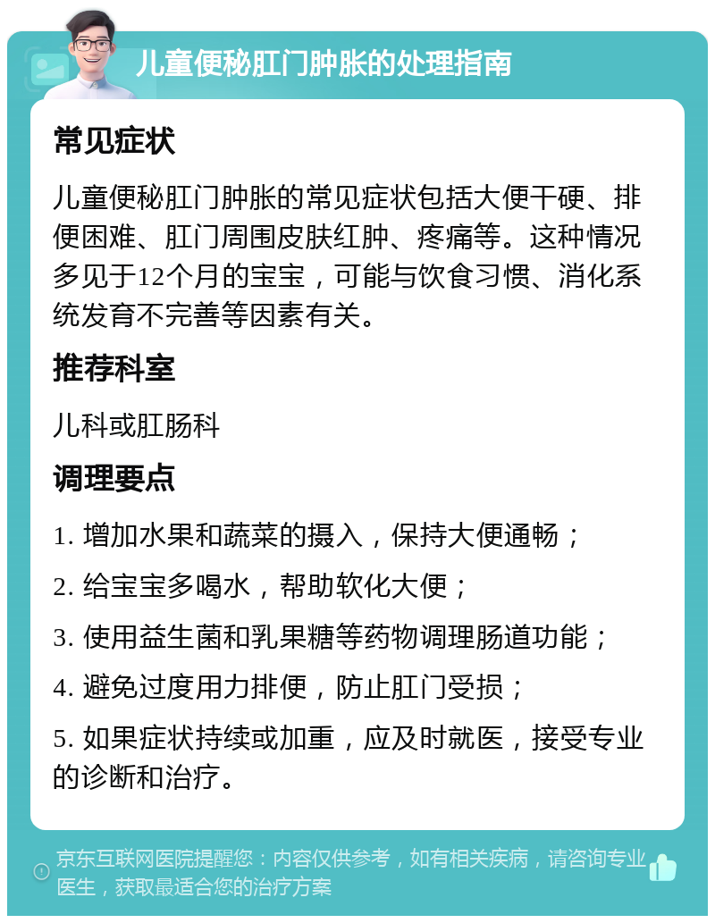 儿童便秘肛门肿胀的处理指南 常见症状 儿童便秘肛门肿胀的常见症状包括大便干硬、排便困难、肛门周围皮肤红肿、疼痛等。这种情况多见于12个月的宝宝，可能与饮食习惯、消化系统发育不完善等因素有关。 推荐科室 儿科或肛肠科 调理要点 1. 增加水果和蔬菜的摄入，保持大便通畅； 2. 给宝宝多喝水，帮助软化大便； 3. 使用益生菌和乳果糖等药物调理肠道功能； 4. 避免过度用力排便，防止肛门受损； 5. 如果症状持续或加重，应及时就医，接受专业的诊断和治疗。