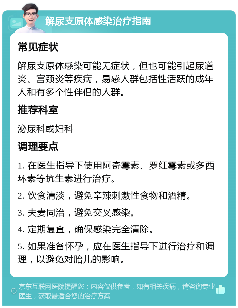 解尿支原体感染治疗指南 常见症状 解尿支原体感染可能无症状，但也可能引起尿道炎、宫颈炎等疾病，易感人群包括性活跃的成年人和有多个性伴侣的人群。 推荐科室 泌尿科或妇科 调理要点 1. 在医生指导下使用阿奇霉素、罗红霉素或多西环素等抗生素进行治疗。 2. 饮食清淡，避免辛辣刺激性食物和酒精。 3. 夫妻同治，避免交叉感染。 4. 定期复查，确保感染完全清除。 5. 如果准备怀孕，应在医生指导下进行治疗和调理，以避免对胎儿的影响。