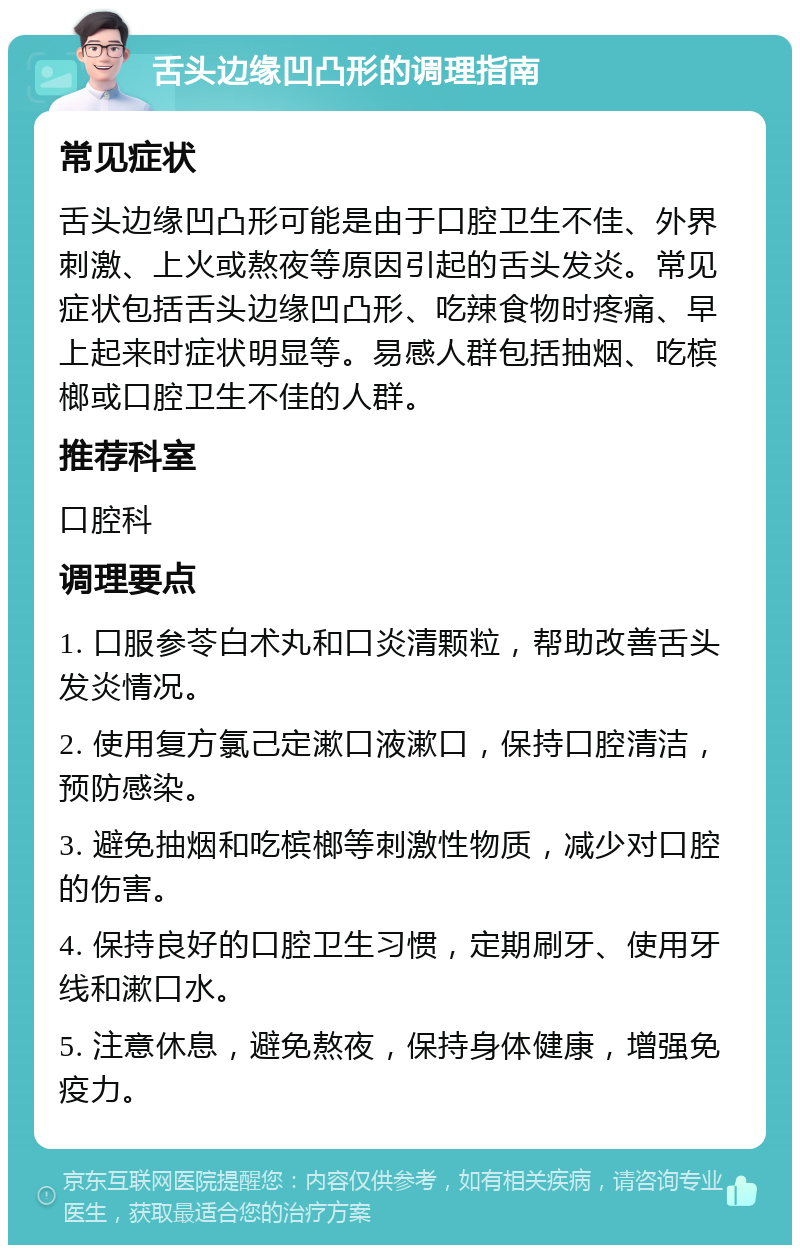 舌头边缘凹凸形的调理指南 常见症状 舌头边缘凹凸形可能是由于口腔卫生不佳、外界刺激、上火或熬夜等原因引起的舌头发炎。常见症状包括舌头边缘凹凸形、吃辣食物时疼痛、早上起来时症状明显等。易感人群包括抽烟、吃槟榔或口腔卫生不佳的人群。 推荐科室 口腔科 调理要点 1. 口服参苓白术丸和口炎清颗粒，帮助改善舌头发炎情况。 2. 使用复方氯己定漱口液漱口，保持口腔清洁，预防感染。 3. 避免抽烟和吃槟榔等刺激性物质，减少对口腔的伤害。 4. 保持良好的口腔卫生习惯，定期刷牙、使用牙线和漱口水。 5. 注意休息，避免熬夜，保持身体健康，增强免疫力。