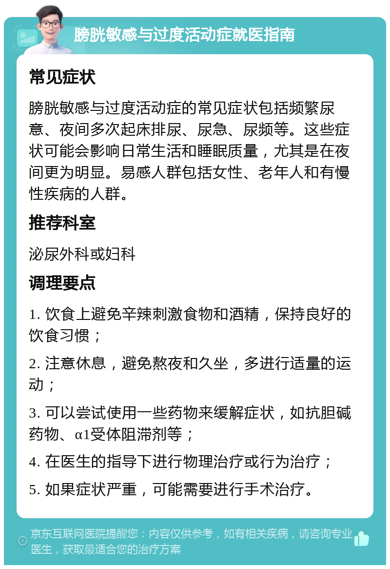 膀胱敏感与过度活动症就医指南 常见症状 膀胱敏感与过度活动症的常见症状包括频繁尿意、夜间多次起床排尿、尿急、尿频等。这些症状可能会影响日常生活和睡眠质量，尤其是在夜间更为明显。易感人群包括女性、老年人和有慢性疾病的人群。 推荐科室 泌尿外科或妇科 调理要点 1. 饮食上避免辛辣刺激食物和酒精，保持良好的饮食习惯； 2. 注意休息，避免熬夜和久坐，多进行适量的运动； 3. 可以尝试使用一些药物来缓解症状，如抗胆碱药物、α1受体阻滞剂等； 4. 在医生的指导下进行物理治疗或行为治疗； 5. 如果症状严重，可能需要进行手术治疗。