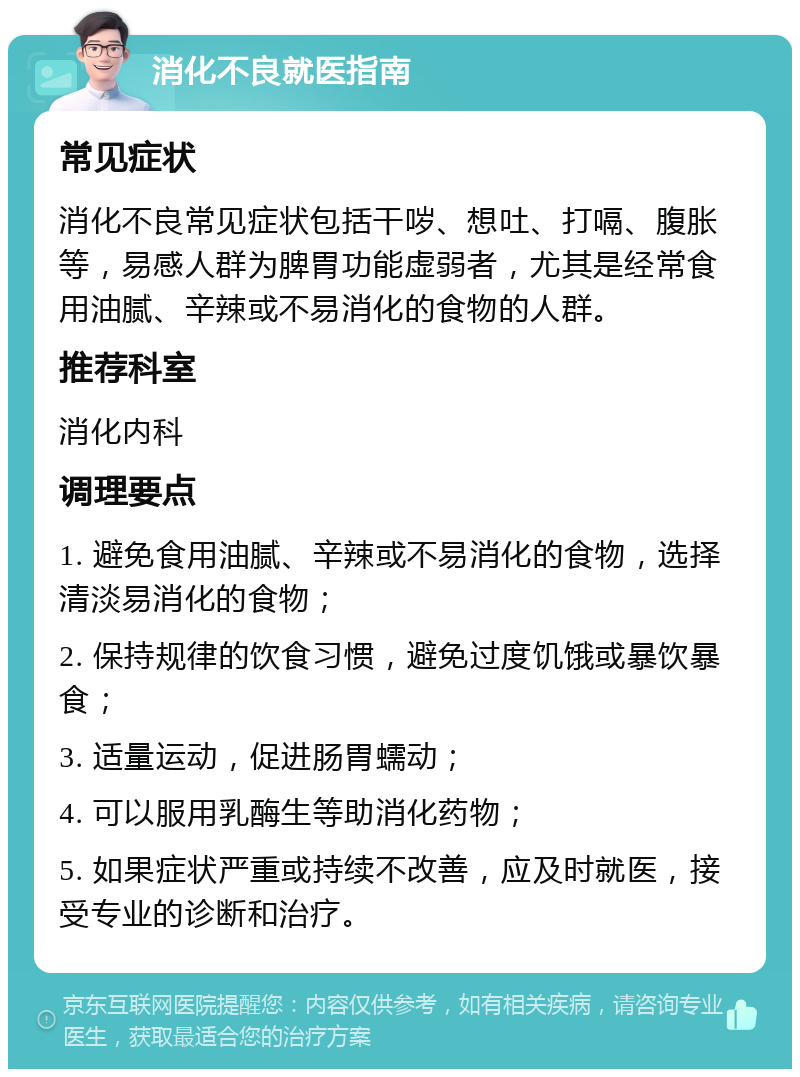 消化不良就医指南 常见症状 消化不良常见症状包括干哕、想吐、打嗝、腹胀等，易感人群为脾胃功能虚弱者，尤其是经常食用油腻、辛辣或不易消化的食物的人群。 推荐科室 消化内科 调理要点 1. 避免食用油腻、辛辣或不易消化的食物，选择清淡易消化的食物； 2. 保持规律的饮食习惯，避免过度饥饿或暴饮暴食； 3. 适量运动，促进肠胃蠕动； 4. 可以服用乳酶生等助消化药物； 5. 如果症状严重或持续不改善，应及时就医，接受专业的诊断和治疗。