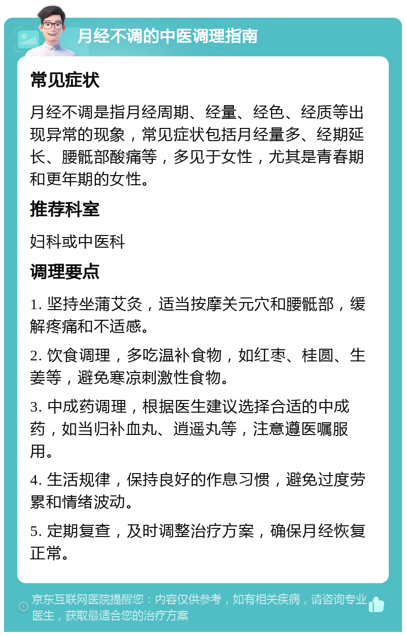 月经不调的中医调理指南 常见症状 月经不调是指月经周期、经量、经色、经质等出现异常的现象，常见症状包括月经量多、经期延长、腰骶部酸痛等，多见于女性，尤其是青春期和更年期的女性。 推荐科室 妇科或中医科 调理要点 1. 坚持坐蒲艾灸，适当按摩关元穴和腰骶部，缓解疼痛和不适感。 2. 饮食调理，多吃温补食物，如红枣、桂圆、生姜等，避免寒凉刺激性食物。 3. 中成药调理，根据医生建议选择合适的中成药，如当归补血丸、逍遥丸等，注意遵医嘱服用。 4. 生活规律，保持良好的作息习惯，避免过度劳累和情绪波动。 5. 定期复查，及时调整治疗方案，确保月经恢复正常。