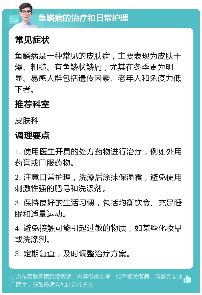 鱼鳞病的治疗和日常护理 常见症状 鱼鳞病是一种常见的皮肤病，主要表现为皮肤干燥、粗糙、有鱼鳞状鳞屑，尤其在冬季更为明显。易感人群包括遗传因素、老年人和免疫力低下者。 推荐科室 皮肤科 调理要点 1. 使用医生开具的处方药物进行治疗，例如外用药膏或口服药物。 2. 注意日常护理，洗澡后涂抹保湿霜，避免使用刺激性强的肥皂和洗涤剂。 3. 保持良好的生活习惯，包括均衡饮食、充足睡眠和适量运动。 4. 避免接触可能引起过敏的物质，如某些化妆品或洗涤剂。 5. 定期复查，及时调整治疗方案。