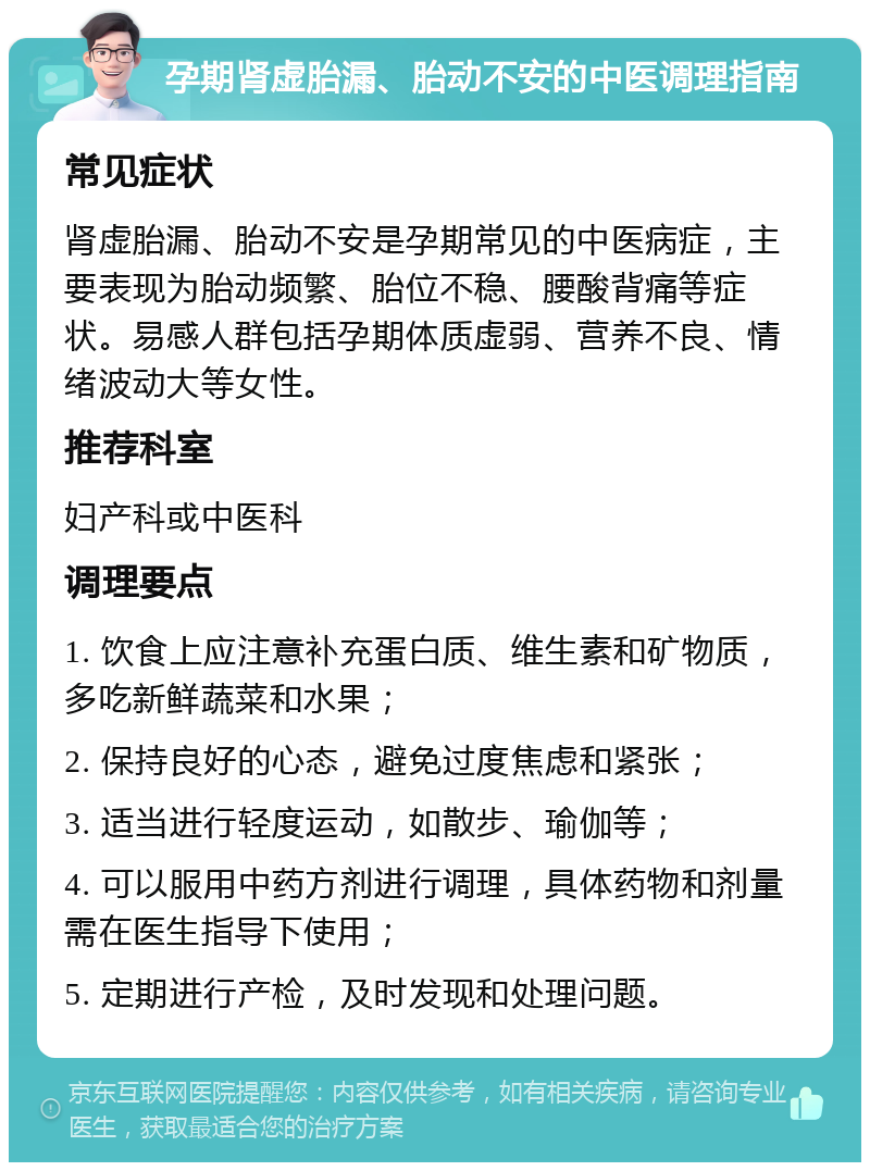 孕期肾虚胎漏、胎动不安的中医调理指南 常见症状 肾虚胎漏、胎动不安是孕期常见的中医病症，主要表现为胎动频繁、胎位不稳、腰酸背痛等症状。易感人群包括孕期体质虚弱、营养不良、情绪波动大等女性。 推荐科室 妇产科或中医科 调理要点 1. 饮食上应注意补充蛋白质、维生素和矿物质，多吃新鲜蔬菜和水果； 2. 保持良好的心态，避免过度焦虑和紧张； 3. 适当进行轻度运动，如散步、瑜伽等； 4. 可以服用中药方剂进行调理，具体药物和剂量需在医生指导下使用； 5. 定期进行产检，及时发现和处理问题。