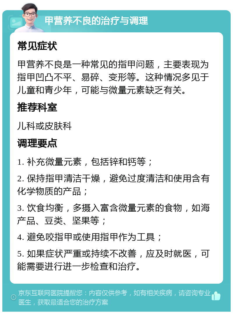 甲营养不良的治疗与调理 常见症状 甲营养不良是一种常见的指甲问题，主要表现为指甲凹凸不平、易碎、变形等。这种情况多见于儿童和青少年，可能与微量元素缺乏有关。 推荐科室 儿科或皮肤科 调理要点 1. 补充微量元素，包括锌和钙等； 2. 保持指甲清洁干燥，避免过度清洁和使用含有化学物质的产品； 3. 饮食均衡，多摄入富含微量元素的食物，如海产品、豆类、坚果等； 4. 避免咬指甲或使用指甲作为工具； 5. 如果症状严重或持续不改善，应及时就医，可能需要进行进一步检查和治疗。