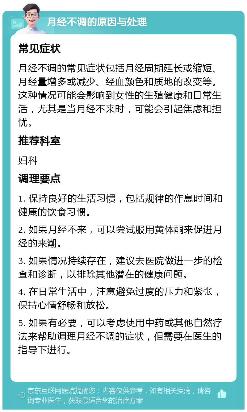 月经不调的原因与处理 常见症状 月经不调的常见症状包括月经周期延长或缩短、月经量增多或减少、经血颜色和质地的改变等。这种情况可能会影响到女性的生殖健康和日常生活，尤其是当月经不来时，可能会引起焦虑和担忧。 推荐科室 妇科 调理要点 1. 保持良好的生活习惯，包括规律的作息时间和健康的饮食习惯。 2. 如果月经不来，可以尝试服用黄体酮来促进月经的来潮。 3. 如果情况持续存在，建议去医院做进一步的检查和诊断，以排除其他潜在的健康问题。 4. 在日常生活中，注意避免过度的压力和紧张，保持心情舒畅和放松。 5. 如果有必要，可以考虑使用中药或其他自然疗法来帮助调理月经不调的症状，但需要在医生的指导下进行。