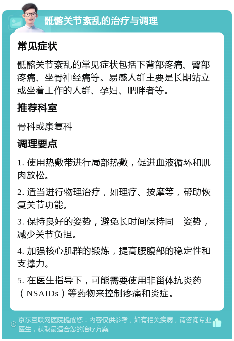 骶髂关节紊乱的治疗与调理 常见症状 骶髂关节紊乱的常见症状包括下背部疼痛、臀部疼痛、坐骨神经痛等。易感人群主要是长期站立或坐着工作的人群、孕妇、肥胖者等。 推荐科室 骨科或康复科 调理要点 1. 使用热敷带进行局部热敷，促进血液循环和肌肉放松。 2. 适当进行物理治疗，如理疗、按摩等，帮助恢复关节功能。 3. 保持良好的姿势，避免长时间保持同一姿势，减少关节负担。 4. 加强核心肌群的锻炼，提高腰腹部的稳定性和支撑力。 5. 在医生指导下，可能需要使用非甾体抗炎药（NSAIDs）等药物来控制疼痛和炎症。