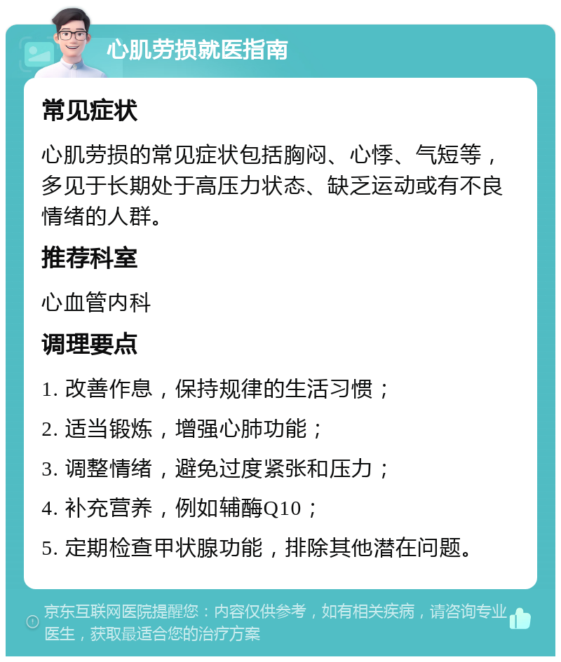 心肌劳损就医指南 常见症状 心肌劳损的常见症状包括胸闷、心悸、气短等，多见于长期处于高压力状态、缺乏运动或有不良情绪的人群。 推荐科室 心血管内科 调理要点 1. 改善作息，保持规律的生活习惯； 2. 适当锻炼，增强心肺功能； 3. 调整情绪，避免过度紧张和压力； 4. 补充营养，例如辅酶Q10； 5. 定期检查甲状腺功能，排除其他潜在问题。