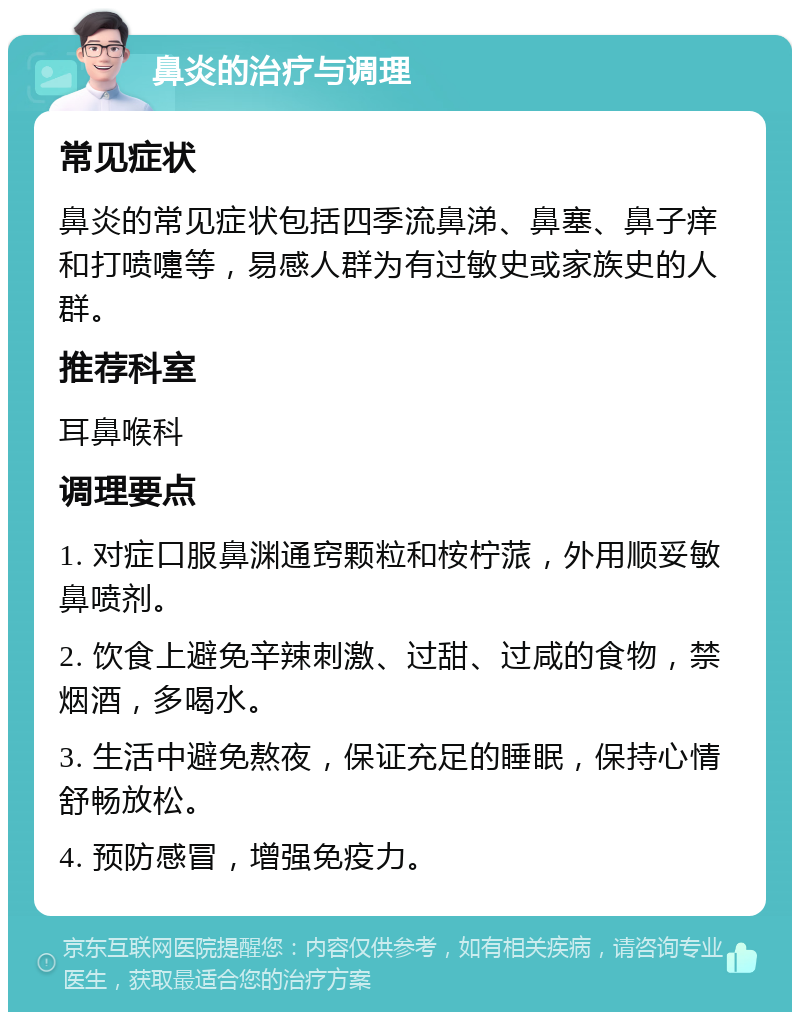 鼻炎的治疗与调理 常见症状 鼻炎的常见症状包括四季流鼻涕、鼻塞、鼻子痒和打喷嚏等，易感人群为有过敏史或家族史的人群。 推荐科室 耳鼻喉科 调理要点 1. 对症口服鼻渊通窍颗粒和桉柠蒎，外用顺妥敏鼻喷剂。 2. 饮食上避免辛辣刺激、过甜、过咸的食物，禁烟酒，多喝水。 3. 生活中避免熬夜，保证充足的睡眠，保持心情舒畅放松。 4. 预防感冒，增强免疫力。