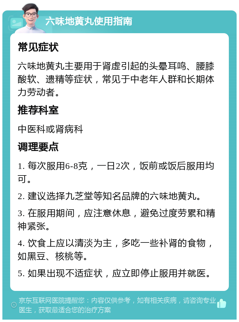 六味地黄丸使用指南 常见症状 六味地黄丸主要用于肾虚引起的头晕耳鸣、腰膝酸软、遗精等症状，常见于中老年人群和长期体力劳动者。 推荐科室 中医科或肾病科 调理要点 1. 每次服用6-8克，一日2次，饭前或饭后服用均可。 2. 建议选择九芝堂等知名品牌的六味地黄丸。 3. 在服用期间，应注意休息，避免过度劳累和精神紧张。 4. 饮食上应以清淡为主，多吃一些补肾的食物，如黑豆、核桃等。 5. 如果出现不适症状，应立即停止服用并就医。