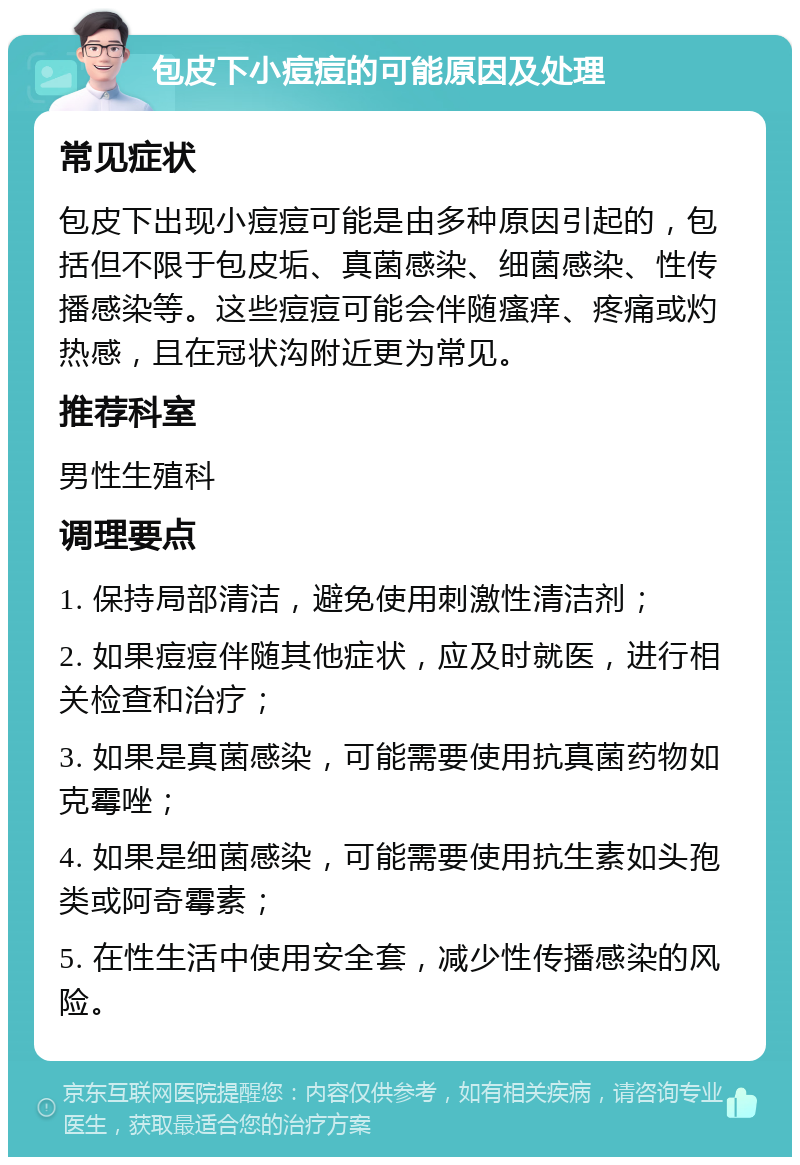 包皮下小痘痘的可能原因及处理 常见症状 包皮下出现小痘痘可能是由多种原因引起的，包括但不限于包皮垢、真菌感染、细菌感染、性传播感染等。这些痘痘可能会伴随瘙痒、疼痛或灼热感，且在冠状沟附近更为常见。 推荐科室 男性生殖科 调理要点 1. 保持局部清洁，避免使用刺激性清洁剂； 2. 如果痘痘伴随其他症状，应及时就医，进行相关检查和治疗； 3. 如果是真菌感染，可能需要使用抗真菌药物如克霉唑； 4. 如果是细菌感染，可能需要使用抗生素如头孢类或阿奇霉素； 5. 在性生活中使用安全套，减少性传播感染的风险。