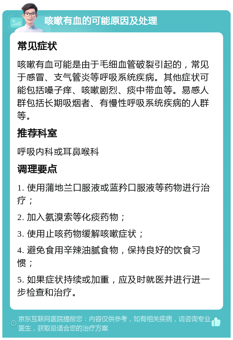 咳嗽有血的可能原因及处理 常见症状 咳嗽有血可能是由于毛细血管破裂引起的，常见于感冒、支气管炎等呼吸系统疾病。其他症状可能包括嗓子痒、咳嗽剧烈、痰中带血等。易感人群包括长期吸烟者、有慢性呼吸系统疾病的人群等。 推荐科室 呼吸内科或耳鼻喉科 调理要点 1. 使用蒲地兰口服液或蓝矜口服液等药物进行治疗； 2. 加入氨溴索等化痰药物； 3. 使用止咳药物缓解咳嗽症状； 4. 避免食用辛辣油腻食物，保持良好的饮食习惯； 5. 如果症状持续或加重，应及时就医并进行进一步检查和治疗。