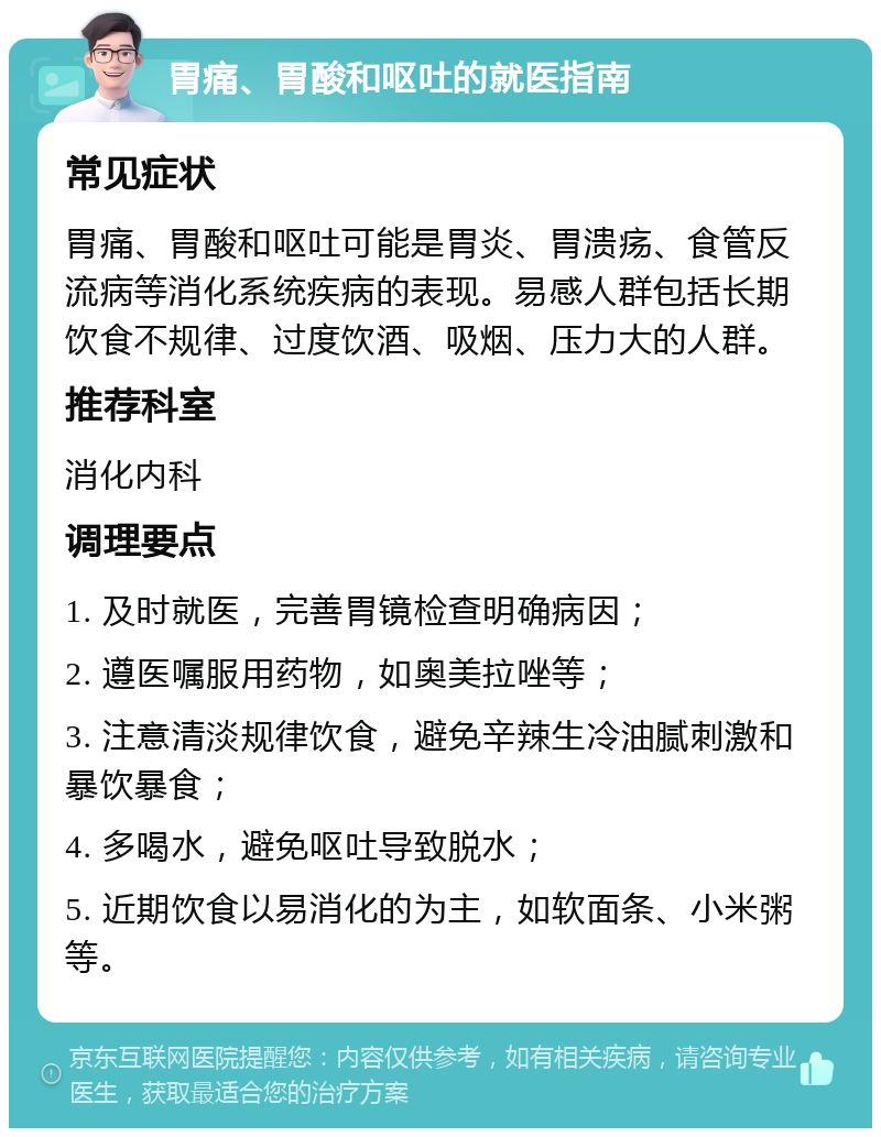 胃痛、胃酸和呕吐的就医指南 常见症状 胃痛、胃酸和呕吐可能是胃炎、胃溃疡、食管反流病等消化系统疾病的表现。易感人群包括长期饮食不规律、过度饮酒、吸烟、压力大的人群。 推荐科室 消化内科 调理要点 1. 及时就医，完善胃镜检查明确病因； 2. 遵医嘱服用药物，如奥美拉唑等； 3. 注意清淡规律饮食，避免辛辣生冷油腻刺激和暴饮暴食； 4. 多喝水，避免呕吐导致脱水； 5. 近期饮食以易消化的为主，如软面条、小米粥等。