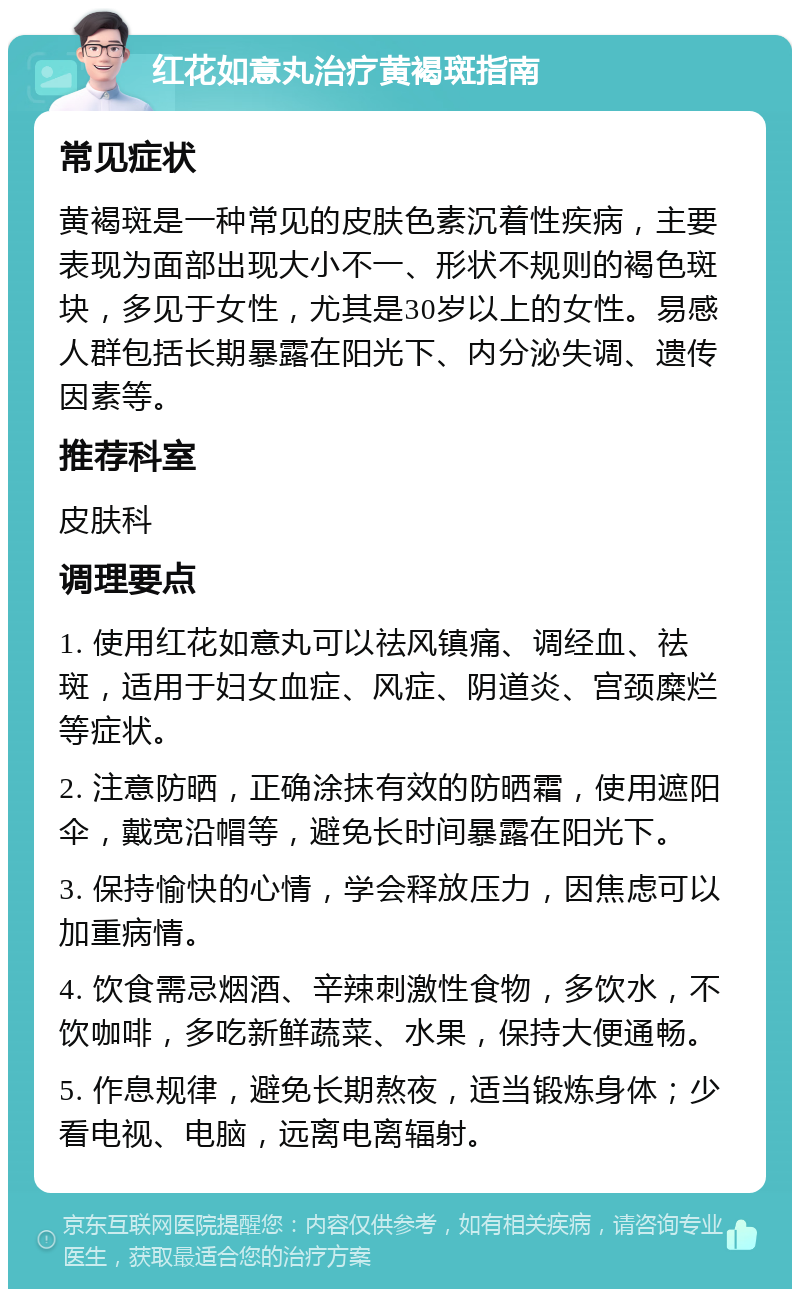 红花如意丸治疗黄褐斑指南 常见症状 黄褐斑是一种常见的皮肤色素沉着性疾病，主要表现为面部出现大小不一、形状不规则的褐色斑块，多见于女性，尤其是30岁以上的女性。易感人群包括长期暴露在阳光下、内分泌失调、遗传因素等。 推荐科室 皮肤科 调理要点 1. 使用红花如意丸可以祛风镇痛、调经血、祛斑，适用于妇女血症、风症、阴道炎、宫颈糜烂等症状。 2. 注意防晒，正确涂抹有效的防晒霜，使用遮阳伞，戴宽沿帽等，避免长时间暴露在阳光下。 3. 保持愉快的心情，学会释放压力，因焦虑可以加重病情。 4. 饮食需忌烟酒、辛辣刺激性食物，多饮水，不饮咖啡，多吃新鲜蔬菜、水果，保持大便通畅。 5. 作息规律，避免长期熬夜，适当锻炼身体；少看电视、电脑，远离电离辐射。