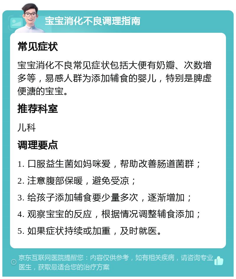 宝宝消化不良调理指南 常见症状 宝宝消化不良常见症状包括大便有奶瓣、次数增多等，易感人群为添加辅食的婴儿，特别是脾虚便溏的宝宝。 推荐科室 儿科 调理要点 1. 口服益生菌如妈咪爱，帮助改善肠道菌群； 2. 注意腹部保暖，避免受凉； 3. 给孩子添加辅食要少量多次，逐渐增加； 4. 观察宝宝的反应，根据情况调整辅食添加； 5. 如果症状持续或加重，及时就医。