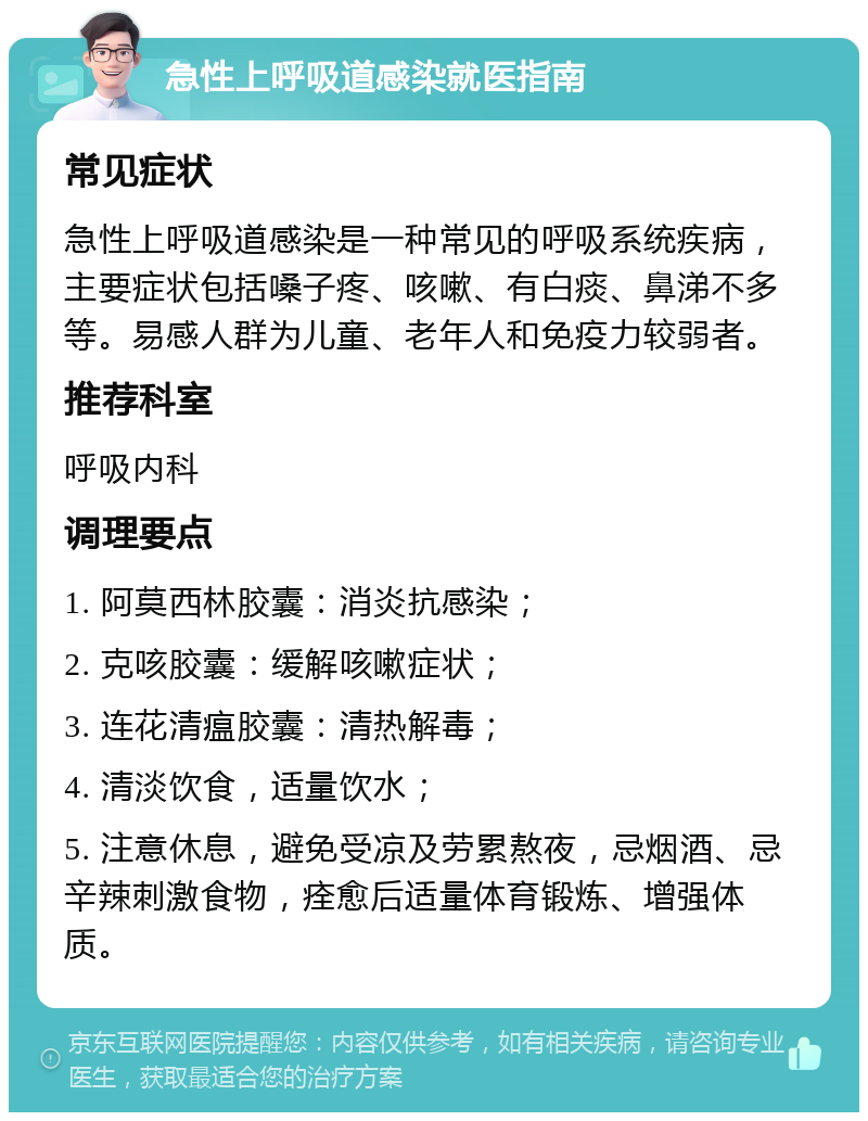 急性上呼吸道感染就医指南 常见症状 急性上呼吸道感染是一种常见的呼吸系统疾病，主要症状包括嗓子疼、咳嗽、有白痰、鼻涕不多等。易感人群为儿童、老年人和免疫力较弱者。 推荐科室 呼吸内科 调理要点 1. 阿莫西林胶囊：消炎抗感染； 2. 克咳胶囊：缓解咳嗽症状； 3. 连花清瘟胶囊：清热解毒； 4. 清淡饮食，适量饮水； 5. 注意休息，避免受凉及劳累熬夜，忌烟酒、忌辛辣刺激食物，痊愈后适量体育锻炼、增强体质。