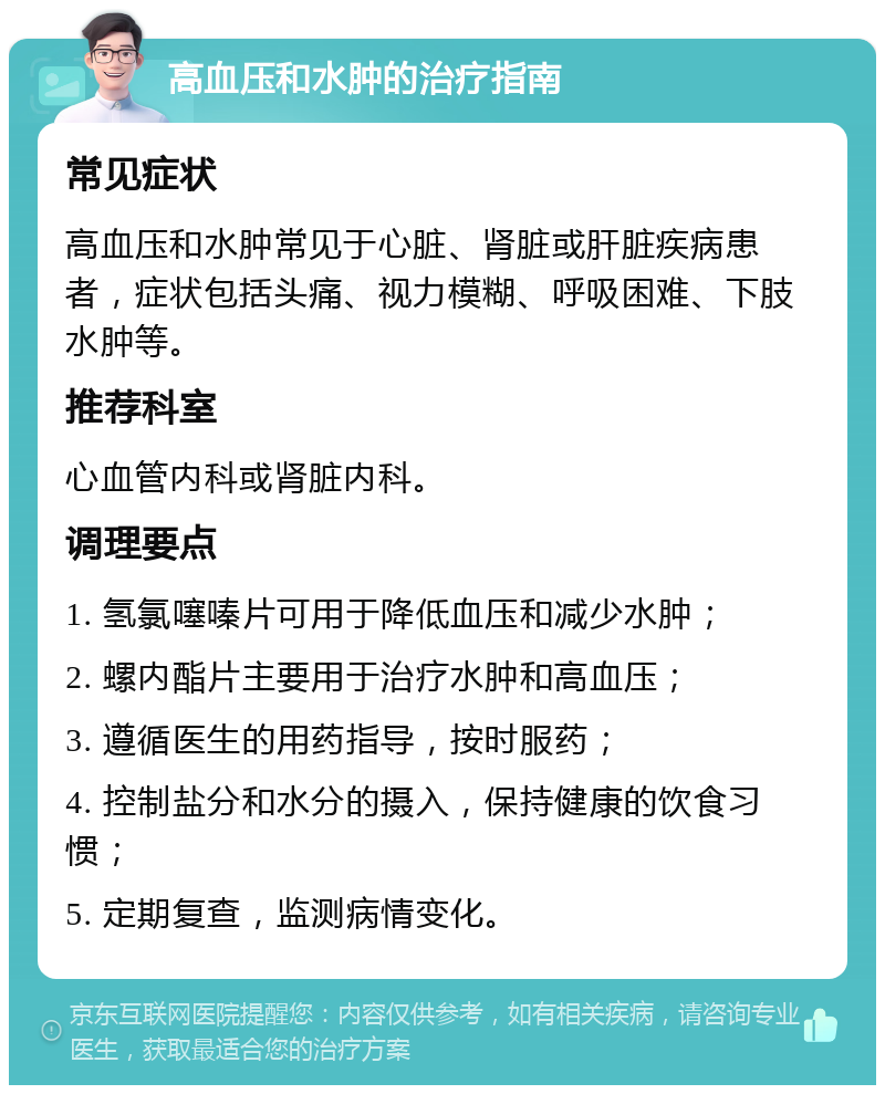 高血压和水肿的治疗指南 常见症状 高血压和水肿常见于心脏、肾脏或肝脏疾病患者，症状包括头痛、视力模糊、呼吸困难、下肢水肿等。 推荐科室 心血管内科或肾脏内科。 调理要点 1. 氢氯噻嗪片可用于降低血压和减少水肿； 2. 螺内酯片主要用于治疗水肿和高血压； 3. 遵循医生的用药指导，按时服药； 4. 控制盐分和水分的摄入，保持健康的饮食习惯； 5. 定期复查，监测病情变化。