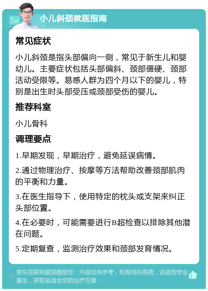 小儿斜颈就医指南 常见症状 小儿斜颈是指头部偏向一侧，常见于新生儿和婴幼儿。主要症状包括头部偏斜、颈部僵硬、颈部活动受限等。易感人群为四个月以下的婴儿，特别是出生时头部受压或颈部受伤的婴儿。 推荐科室 小儿骨科 调理要点 1.早期发现，早期治疗，避免延误病情。 2.通过物理治疗、按摩等方法帮助改善颈部肌肉的平衡和力量。 3.在医生指导下，使用特定的枕头或支架来纠正头部位置。 4.在必要时，可能需要进行B超检查以排除其他潜在问题。 5.定期复查，监测治疗效果和颈部发育情况。