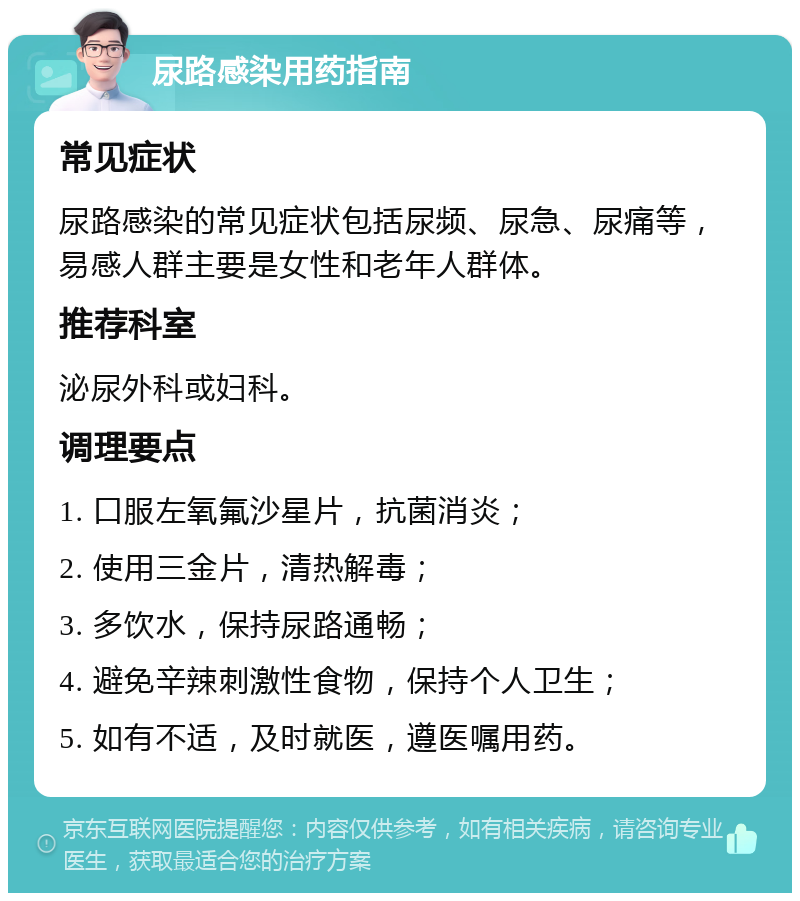 尿路感染用药指南 常见症状 尿路感染的常见症状包括尿频、尿急、尿痛等，易感人群主要是女性和老年人群体。 推荐科室 泌尿外科或妇科。 调理要点 1. 口服左氧氟沙星片，抗菌消炎； 2. 使用三金片，清热解毒； 3. 多饮水，保持尿路通畅； 4. 避免辛辣刺激性食物，保持个人卫生； 5. 如有不适，及时就医，遵医嘱用药。