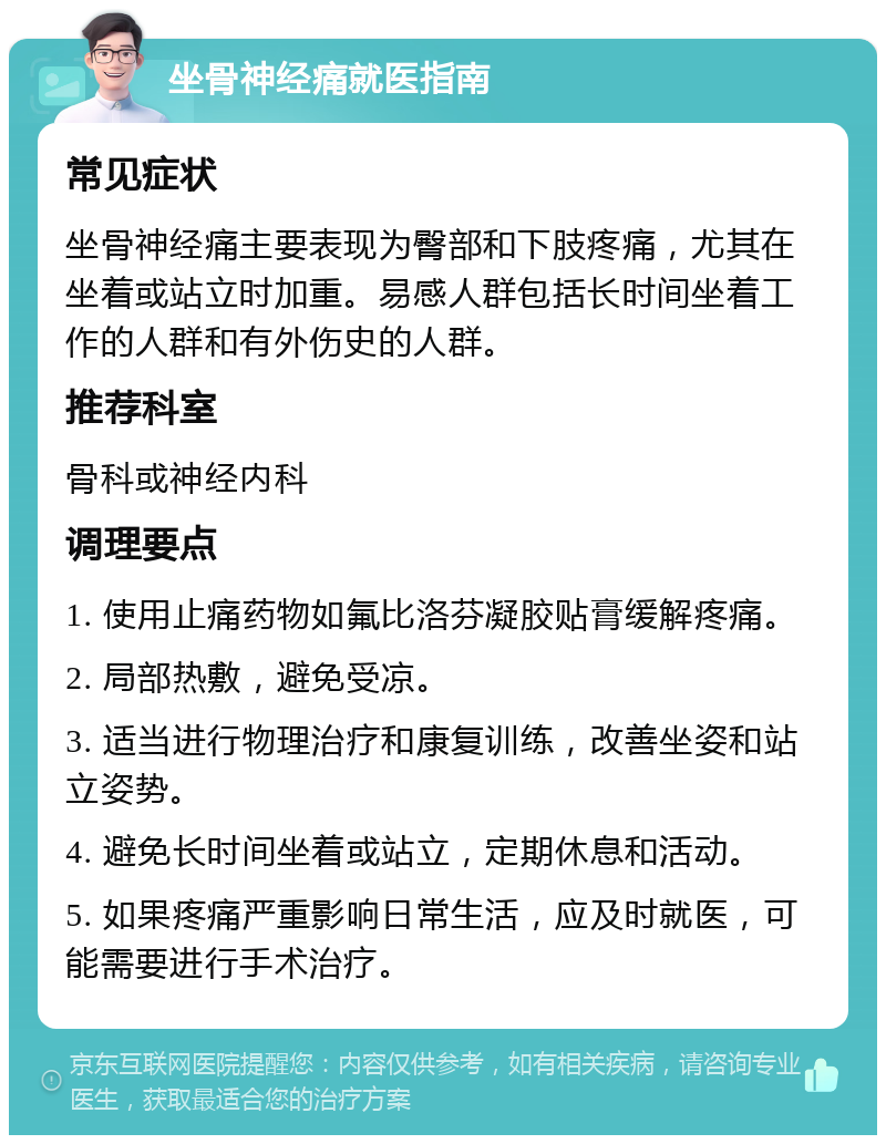 坐骨神经痛就医指南 常见症状 坐骨神经痛主要表现为臀部和下肢疼痛，尤其在坐着或站立时加重。易感人群包括长时间坐着工作的人群和有外伤史的人群。 推荐科室 骨科或神经内科 调理要点 1. 使用止痛药物如氟比洛芬凝胶贴膏缓解疼痛。 2. 局部热敷，避免受凉。 3. 适当进行物理治疗和康复训练，改善坐姿和站立姿势。 4. 避免长时间坐着或站立，定期休息和活动。 5. 如果疼痛严重影响日常生活，应及时就医，可能需要进行手术治疗。