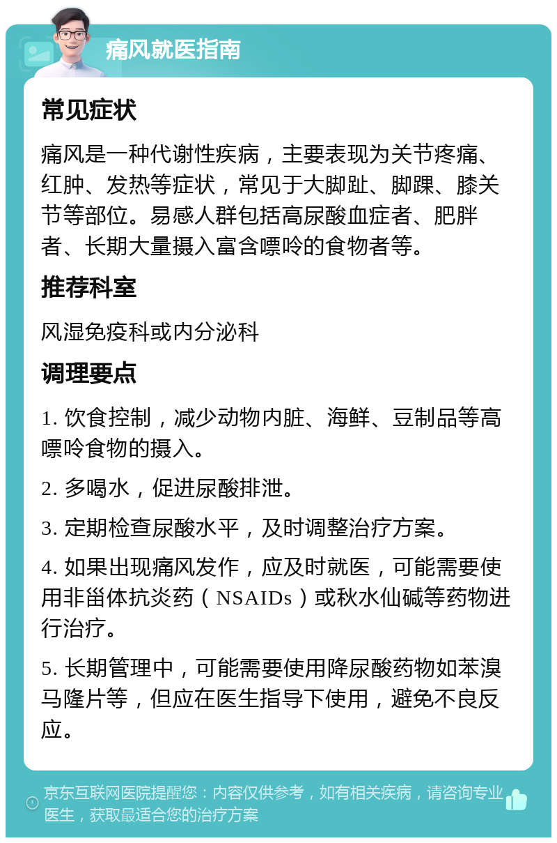 痛风就医指南 常见症状 痛风是一种代谢性疾病，主要表现为关节疼痛、红肿、发热等症状，常见于大脚趾、脚踝、膝关节等部位。易感人群包括高尿酸血症者、肥胖者、长期大量摄入富含嘌呤的食物者等。 推荐科室 风湿免疫科或内分泌科 调理要点 1. 饮食控制，减少动物内脏、海鲜、豆制品等高嘌呤食物的摄入。 2. 多喝水，促进尿酸排泄。 3. 定期检查尿酸水平，及时调整治疗方案。 4. 如果出现痛风发作，应及时就医，可能需要使用非甾体抗炎药（NSAIDs）或秋水仙碱等药物进行治疗。 5. 长期管理中，可能需要使用降尿酸药物如苯溴马隆片等，但应在医生指导下使用，避免不良反应。