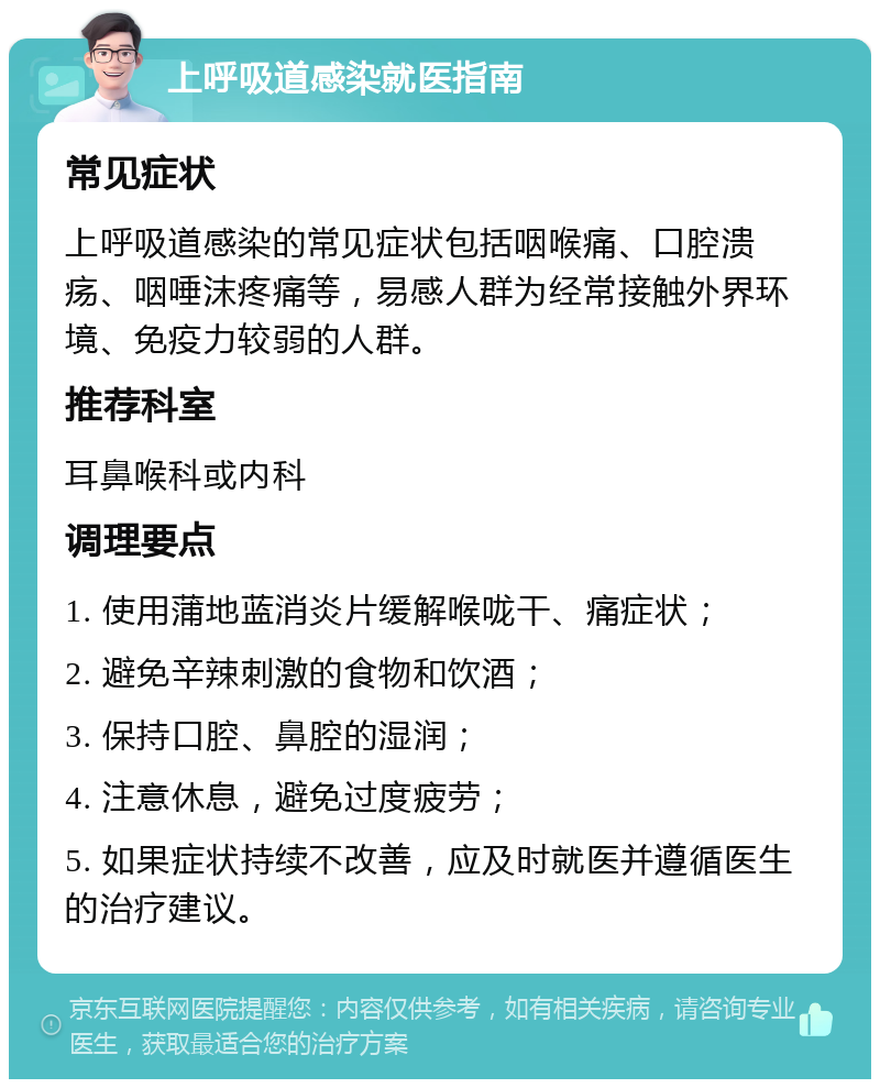 上呼吸道感染就医指南 常见症状 上呼吸道感染的常见症状包括咽喉痛、口腔溃疡、咽唾沫疼痛等，易感人群为经常接触外界环境、免疫力较弱的人群。 推荐科室 耳鼻喉科或内科 调理要点 1. 使用蒲地蓝消炎片缓解喉咙干、痛症状； 2. 避免辛辣刺激的食物和饮酒； 3. 保持口腔、鼻腔的湿润； 4. 注意休息，避免过度疲劳； 5. 如果症状持续不改善，应及时就医并遵循医生的治疗建议。