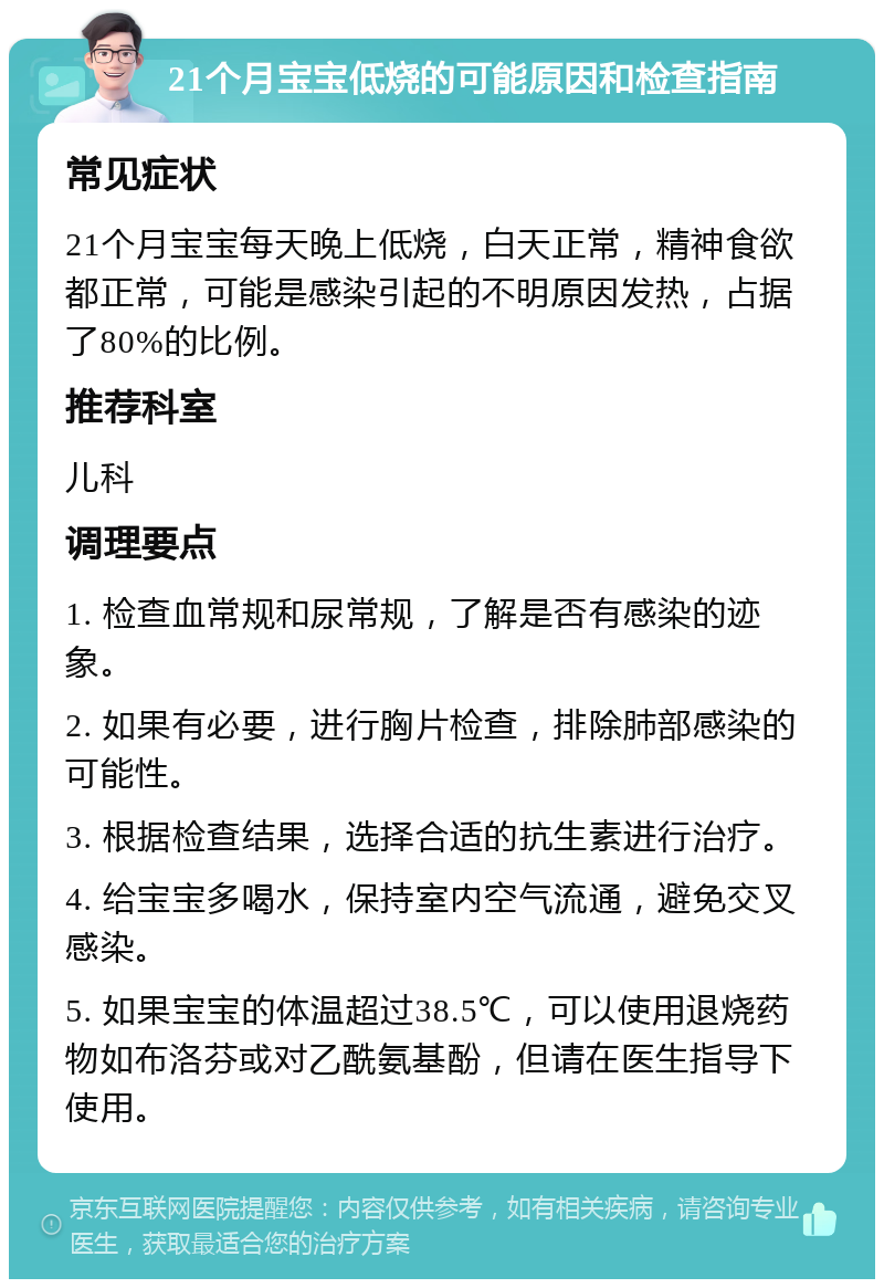 21个月宝宝低烧的可能原因和检查指南 常见症状 21个月宝宝每天晚上低烧，白天正常，精神食欲都正常，可能是感染引起的不明原因发热，占据了80%的比例。 推荐科室 儿科 调理要点 1. 检查血常规和尿常规，了解是否有感染的迹象。 2. 如果有必要，进行胸片检查，排除肺部感染的可能性。 3. 根据检查结果，选择合适的抗生素进行治疗。 4. 给宝宝多喝水，保持室内空气流通，避免交叉感染。 5. 如果宝宝的体温超过38.5℃，可以使用退烧药物如布洛芬或对乙酰氨基酚，但请在医生指导下使用。