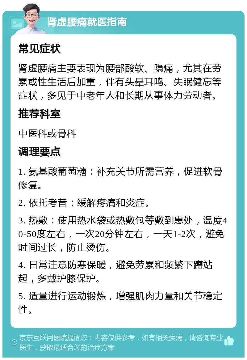 肾虚腰痛就医指南 常见症状 肾虚腰痛主要表现为腰部酸软、隐痛，尤其在劳累或性生活后加重，伴有头晕耳鸣、失眠健忘等症状，多见于中老年人和长期从事体力劳动者。 推荐科室 中医科或骨科 调理要点 1. 氨基酸葡萄糖：补充关节所需营养，促进软骨修复。 2. 依托考昔：缓解疼痛和炎症。 3. 热敷：使用热水袋或热敷包等敷到患处，温度40-50度左右，一次20分钟左右，一天1-2次，避免时间过长，防止烫伤。 4. 日常注意防寒保暖，避免劳累和频繁下蹲站起，多戴护膝保护。 5. 适量进行运动锻炼，增强肌肉力量和关节稳定性。