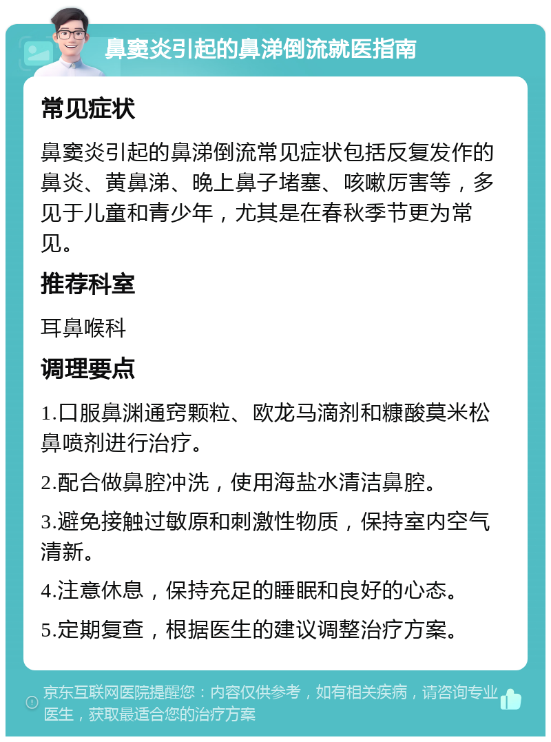 鼻窦炎引起的鼻涕倒流就医指南 常见症状 鼻窦炎引起的鼻涕倒流常见症状包括反复发作的鼻炎、黄鼻涕、晚上鼻子堵塞、咳嗽厉害等，多见于儿童和青少年，尤其是在春秋季节更为常见。 推荐科室 耳鼻喉科 调理要点 1.口服鼻渊通窍颗粒、欧龙马滴剂和糠酸莫米松鼻喷剂进行治疗。 2.配合做鼻腔冲洗，使用海盐水清洁鼻腔。 3.避免接触过敏原和刺激性物质，保持室内空气清新。 4.注意休息，保持充足的睡眠和良好的心态。 5.定期复查，根据医生的建议调整治疗方案。