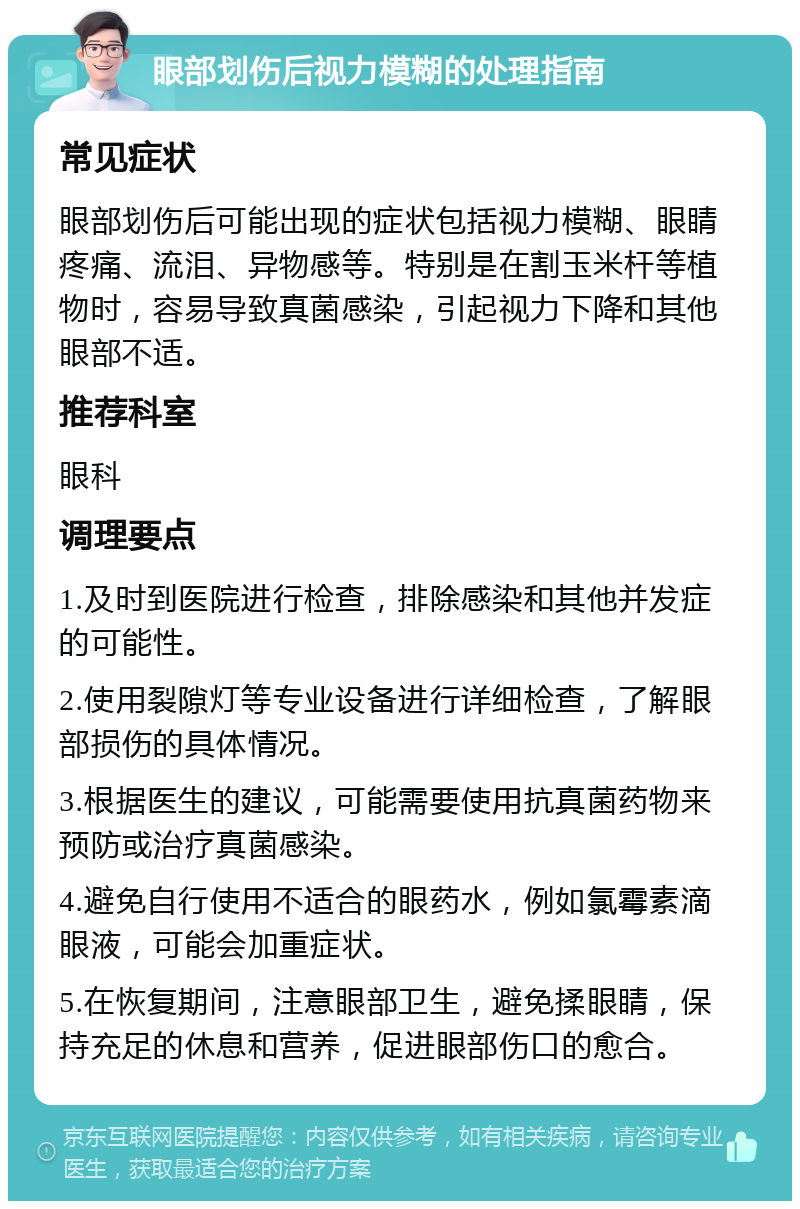 眼部划伤后视力模糊的处理指南 常见症状 眼部划伤后可能出现的症状包括视力模糊、眼睛疼痛、流泪、异物感等。特别是在割玉米杆等植物时，容易导致真菌感染，引起视力下降和其他眼部不适。 推荐科室 眼科 调理要点 1.及时到医院进行检查，排除感染和其他并发症的可能性。 2.使用裂隙灯等专业设备进行详细检查，了解眼部损伤的具体情况。 3.根据医生的建议，可能需要使用抗真菌药物来预防或治疗真菌感染。 4.避免自行使用不适合的眼药水，例如氯霉素滴眼液，可能会加重症状。 5.在恢复期间，注意眼部卫生，避免揉眼睛，保持充足的休息和营养，促进眼部伤口的愈合。