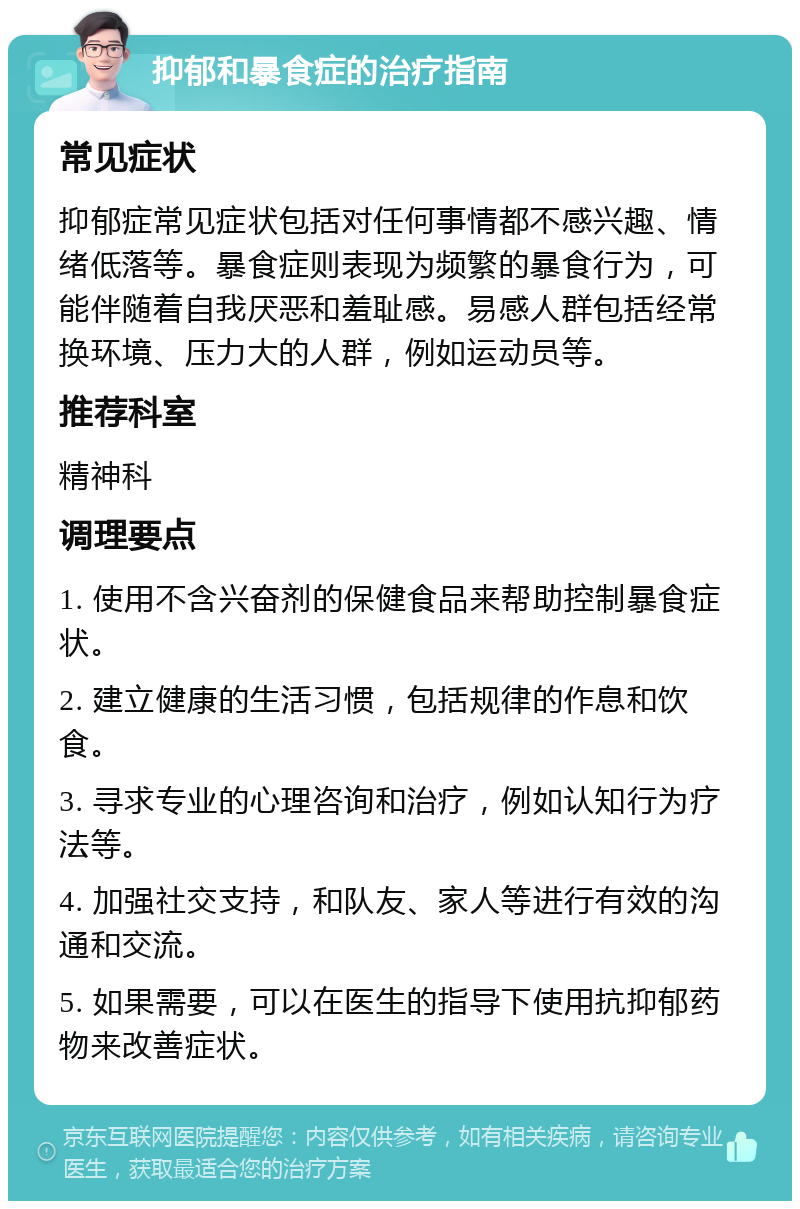 抑郁和暴食症的治疗指南 常见症状 抑郁症常见症状包括对任何事情都不感兴趣、情绪低落等。暴食症则表现为频繁的暴食行为，可能伴随着自我厌恶和羞耻感。易感人群包括经常换环境、压力大的人群，例如运动员等。 推荐科室 精神科 调理要点 1. 使用不含兴奋剂的保健食品来帮助控制暴食症状。 2. 建立健康的生活习惯，包括规律的作息和饮食。 3. 寻求专业的心理咨询和治疗，例如认知行为疗法等。 4. 加强社交支持，和队友、家人等进行有效的沟通和交流。 5. 如果需要，可以在医生的指导下使用抗抑郁药物来改善症状。