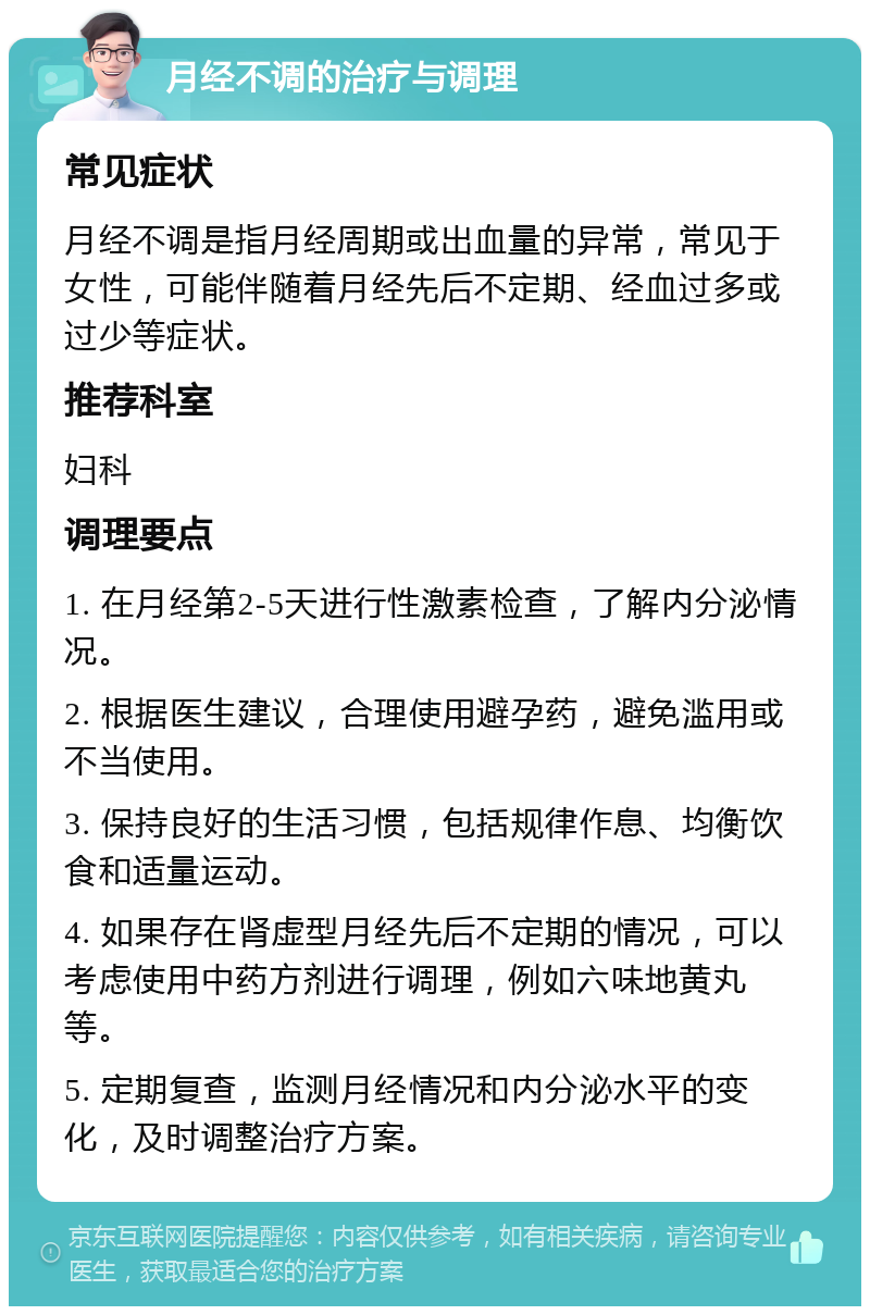 月经不调的治疗与调理 常见症状 月经不调是指月经周期或出血量的异常，常见于女性，可能伴随着月经先后不定期、经血过多或过少等症状。 推荐科室 妇科 调理要点 1. 在月经第2-5天进行性激素检查，了解内分泌情况。 2. 根据医生建议，合理使用避孕药，避免滥用或不当使用。 3. 保持良好的生活习惯，包括规律作息、均衡饮食和适量运动。 4. 如果存在肾虚型月经先后不定期的情况，可以考虑使用中药方剂进行调理，例如六味地黄丸等。 5. 定期复查，监测月经情况和内分泌水平的变化，及时调整治疗方案。