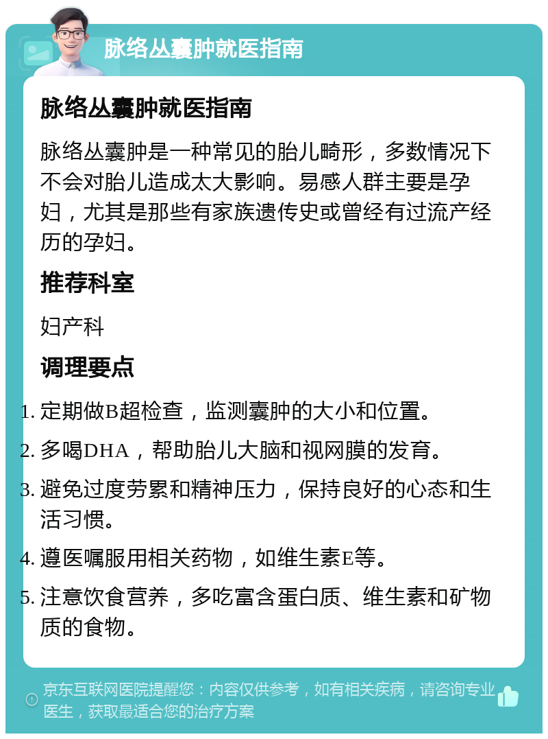 脉络丛囊肿就医指南 脉络丛囊肿就医指南 脉络丛囊肿是一种常见的胎儿畸形，多数情况下不会对胎儿造成太大影响。易感人群主要是孕妇，尤其是那些有家族遗传史或曾经有过流产经历的孕妇。 推荐科室 妇产科 调理要点 定期做B超检查，监测囊肿的大小和位置。 多喝DHA，帮助胎儿大脑和视网膜的发育。 避免过度劳累和精神压力，保持良好的心态和生活习惯。 遵医嘱服用相关药物，如维生素E等。 注意饮食营养，多吃富含蛋白质、维生素和矿物质的食物。