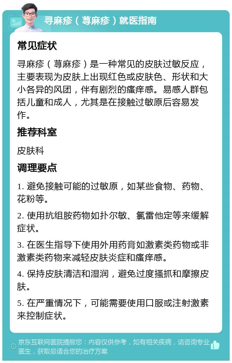 寻麻疹（荨麻疹）就医指南 常见症状 寻麻疹（荨麻疹）是一种常见的皮肤过敏反应，主要表现为皮肤上出现红色或皮肤色、形状和大小各异的风团，伴有剧烈的瘙痒感。易感人群包括儿童和成人，尤其是在接触过敏原后容易发作。 推荐科室 皮肤科 调理要点 1. 避免接触可能的过敏原，如某些食物、药物、花粉等。 2. 使用抗组胺药物如扑尔敏、氯雷他定等来缓解症状。 3. 在医生指导下使用外用药膏如激素类药物或非激素类药物来减轻皮肤炎症和瘙痒感。 4. 保持皮肤清洁和湿润，避免过度搔抓和摩擦皮肤。 5. 在严重情况下，可能需要使用口服或注射激素来控制症状。