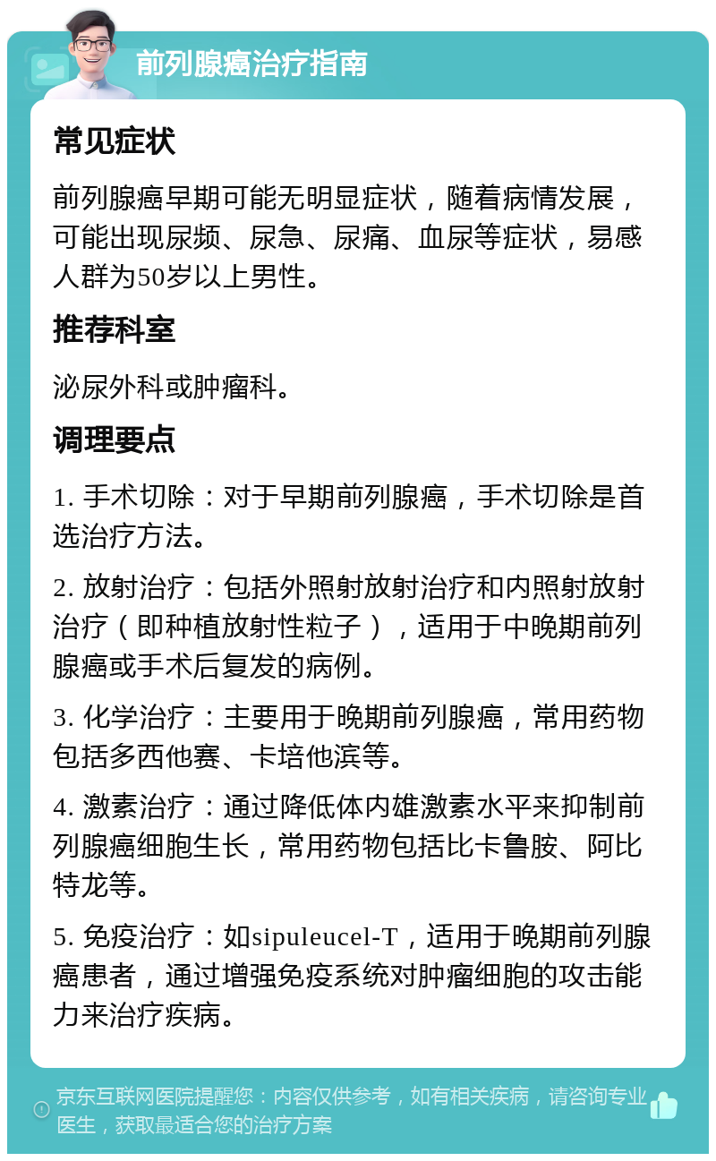 前列腺癌治疗指南 常见症状 前列腺癌早期可能无明显症状，随着病情发展，可能出现尿频、尿急、尿痛、血尿等症状，易感人群为50岁以上男性。 推荐科室 泌尿外科或肿瘤科。 调理要点 1. 手术切除：对于早期前列腺癌，手术切除是首选治疗方法。 2. 放射治疗：包括外照射放射治疗和内照射放射治疗（即种植放射性粒子），适用于中晚期前列腺癌或手术后复发的病例。 3. 化学治疗：主要用于晚期前列腺癌，常用药物包括多西他赛、卡培他滨等。 4. 激素治疗：通过降低体内雄激素水平来抑制前列腺癌细胞生长，常用药物包括比卡鲁胺、阿比特龙等。 5. 免疫治疗：如sipuleucel-T，适用于晚期前列腺癌患者，通过增强免疫系统对肿瘤细胞的攻击能力来治疗疾病。